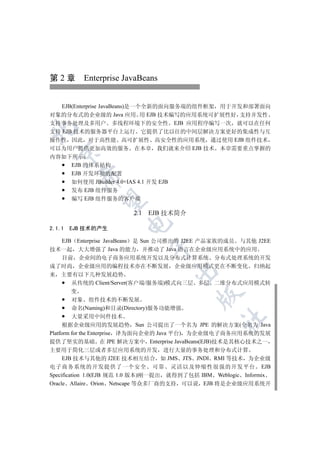 第 2 章 Enterprise JavaBeans


   EJB(Enterprise JavaBeans)是一个全新的面向服务端的组件框架 用于开发和部署面向
对象的分布式的企业级的 Java 应用 用 EJB 技术编写的应用系统可扩展性好 支持并发性
支持事务处理及多用户 多线程环境下的安全性 EJB 应用程序编写一次 就可以在任何


支持 EJB 技术的服务器平台上运行 它提供了比以往的中间层解决方案更好的集成性与互
操作性 因此 对于高性能 高可扩展性 高安全性的应用系统 通过使用 EJB 组件技术
可以为用户提供更加高效的服务 在本章 我们就来介绍 EJB 技术 本章需要重点掌握的
  

内容如下所示
    EJB 的体系结构
    EJB 开发环境的配置
          

    如何使用 JBuilder 4.0+IAS 4.1 开发 EJB
    发布 EJB 组件服务
    编写 EJB 组件服务的客户端
           


                         2.1 EJB 技术简介
                       

2.1.1   EJB 技术的产生

      EJB Enterprise JavaBeans 是 Sun 公司推出的 J2EE 产品家族的成员 与其他 J2EE
                              

技术一起 大大增强了 Java 的能力 并推动了 Java 语言在企业级应用系统中的应用
      目前 企业间的电子商务应用系统开发以及分布式计算系统 分布式处理系统的开发
成了时尚 企业级应用的编程技术亦在不断发展 企业级应用模式更在不断变化 归纳起
                                       

来 主要有以下几种发展趋势
         从传统的 Client/Server(客户端/服务端)模式向三层 多层 二维分布式应用模式转
         变
                                           

         对象 组件技术的不断发展
         命名(Naming)和目录(Directory)服务功能增强
         大量采用中间件技术
                                                  	

      根据企业级应用的发展趋势 Sun 公司提出了一个名为 JPE 的解决方案(全名为 Java
Platform for the Enterprise 译为面向企业的 Java 平台) 为企业级电子商务应用系统的发展
提供了坚实的基础 在 JPE 解决方案中 Enterprise JavaBeans(EJB)技术是其核心技术之一
主要用于简化三层或者多层应用系统的开发 进行大量的事务处理和分布式计算
     EJB 技术与其他的 J2EE 技术相互结合 如 JMS JTS JNDI RMI 等技术 为企业级
电子商务系统的开发提供了一个安全 可靠 灵活以及伸缩性很强的开发平台 EJB
Specification 1.0(EJB 规范 1.0 版本)刚一提出 就得到了包括 IBM Weblogic Informix
Oracle Allaire Orion Netscape 等众多厂商的支持 可以说 EJB 将是企业级应用系统开
 