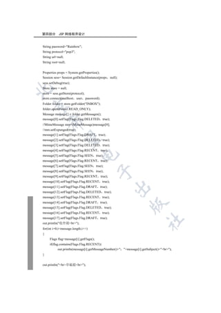 第四部分        JSP 网络程序设计


String password=Rainbow;
String protocol=pop3;
String url=null;
String root=null;


Properties props = System.getProperties();
Session sess= Session.getDefaultInstance(props null);
sess.setDebug(true);
Store store = null;


store = sess.getStore(protocol);
store.connect(mailhost user password);
Folder folder = store.getFolder(INBOX);


folder.open(Folder.READ_ONLY);
Message message[] = folder.getMessages();
message[0].setFlag(Flags.Flag.DELETED true);
         

//MimeMessage mm=(MimeMessage)message[0];
//mm.setExpunged(true);
message[1].setFlag(Flags.Flag.DRAFT true);
          

message[2].setFlag(Flags.Flag.DELETED true);
message[3].setFlag(Flags.Flag.DELETED true);
message[4].setFlag(Flags.Flag.RECENT true);
                                    

message[5].setFlag(Flags.Flag.SEEN true);
message[6].setFlag(Flags.Flag.RECENT true);
message[7].setFlag(Flags.Flag.SEEN true);
                                            

message[8].setFlag(Flags.Flag.SEEN true);
message[9].setFlag(Flags.Flag.RECENT true);
message[10].setFlag(Flags.Flag.RECENT true);
message[11].setFlag(Flags.Flag.DRAFT true);
                                                        

message[12].setFlag(Flags.Flag.DELETED      true);
message[13].setFlag(Flags.Flag.RECENT true);
message[14].setFlag(Flags.Flag.DRAFT true);
                                                                 

message[15].setFlag(Flags.Flag.DELETED      true);
message[16].setFlag(Flags.Flag.RECENT true);
message[17].setFlag(Flags.Flag.DRAFT true);
                                                                             	

out.println(收件箱br);
for(int i=0;imessage.length;i++)
{
     Flags flag=message[i].getFlags();
     if(flag.contains(Flags.Flag.RECENT))
            out.println(message[i].getMessageNumber()+ +message[i].getSubject()+br);
}


out.println(br草稿箱br);
 