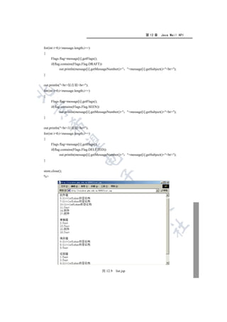 第 12 章    Java Mail API


for(int i=0;imessage.length;i++)
{
     Flags flag=message[i].getFlags();
     if(flag.contains(Flags.Flag.DRAFT))
            out.println(message[i].getMessageNumber()+ +message[i].getSubject()+br);
}


out.println(br保存箱br);
for(int i=0;imessage.length;i++)


{
     Flags flag=message[i].getFlags();
     if(flag.contains(Flags.Flag.SEEN))


            out.println(message[i].getMessageNumber()+ +message[i].getSubject()+br);
}
          

out.println(br垃圾箱br);
for(int i=0;imessage.length;i++)
{
           

     Flags flag=message[i].getFlags();
     if(flag.contains(Flags.Flag.DELETED))
            out.println(message[i].getMessageNumber()+ +message[i].getSubject()+br);
                                    

}


store.close();
                                           

%
                                                        
                                                                 
                                                                             	



                                         图 12.9   list.jsp
 