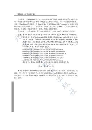 第四部分   JSP 网络程序设计


  程序清单 12.10(list.jsp)演示了两大功能 给邮件打上标记和根据这些标记给邮件分类
第一个功能只要调用 Message 类的 setFlag()方法就可以实现了 第二个功能也比较简单
只要利用 getFlags()方法获取一个 Flags 对象 再调用 Flags 对象的 contains()方法就可以判
断给邮件打的是何种标记了 利用这第二个功能 我们可以把 INBOX 文件夹分为收件箱
垃圾箱 保存箱 草稿箱等若干个邮箱 方便了邮箱的管理
  程序清单 12.10 十分简单 我们也不多做介绍了 读者可以自己研究程序的代码

   注意 本章所使用的 JSP 服务器为 Tomcat 3.2 Mail 服务器为 ArGoSoft Mail Server


      操作系统平台为 Windows Me JDK 为 JDK 1.3 版本 Java Mail API 为 1.2 版本
      JAF 为 1.1 版本 Tomcat 3.2 服务器缺省状态下并不支持 Java Mail API 需要对
      其进行配置 方法是把包含有 Java Mail API JAF 的 jar 文件拷贝到 Tomcat 的
 

      lib 文件夹下面 并把它们的路径添加到系统变量 CLASSPATH 中 例如 打开
      tomcat.bat 文件 添加下面的几行代码
       set CLASSPATH=%CLASSPATH%;%TOMCAT_HOME%libmail.jar
        

       set CLASSPATH=%CLASSPATH%;%TOMCAT_HOME%libmailapi.jar
       set CLASSPATH=%CLASSPATH%;%TOMCAT_HOME%libactivation.jar
       set CLASSPATH=%CLASSPATH%;%TOMCAT_HOME%libimap.jar
         

       set CLASSPATH=%CLASSPATH%;%TOMCAT_HOME%libpop3.jar
       set CLASSPATH=%CLASSPATH%;%TOMCAT_HOME%libsmtp.jar
       保存文件 重新启动服务器                就可以运行上面提供的例子程序了
                         

                            12.6   本 章 小 结

     本章首先对 Java Mail API 做了简单介绍 然后重点介绍了若干个类 接口的用法 在
                                   

最后一节 举了十个完整的例子 演示了如何使用 Java Mail API 访问具体的 Mail Server
学完本章以后 读者应该能够利用 Java Mail API 编写出简单的发送邮件 读取邮件的 JSP
                                           

Java 程序
                                                    
                                                              	
 
