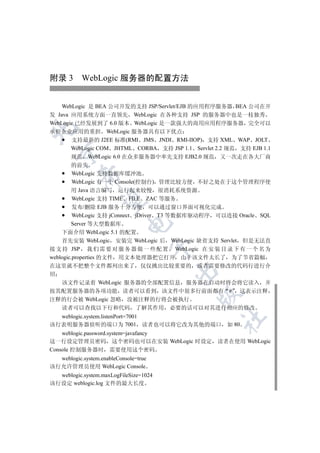 附录 3 WebLogic 服务器的配置方法


    WebLogic 是 BEA 公司开发的支持 JSP/Servlet/EJB 的应用程序服务器 BEA 公司在开
发 Java 应用系统方面一直领先 WebLogic 在各种支持 JSP 的服务器中也是一枝独秀
WebLogic 已经发展到了 6.0 版本 WebLogic 是一款强大的商用应用程序服务器 完全可以


承担企业应用的重担 WebLogic 服务器具有以下优点
       支持最新的 J2EE 标准(RMI JMS JNDI RMI-IIOP) 支持 XML WAP JOLT
       WebLogic COM JHTML CORBA 支持 JSP 1.1 Servlet 2.2 规范 支持 EJB 1.1
  

       规范 WebLogic 6.0 在众多服务器中率先支持 EJB2.0 规范 又一次走在各大厂商
        的前头
         WebLogic 支持数据库缓冲池
           

         WebLogic 有一个 Console(控制台) 管理比较方便 不好之处在于这个管理程序使
        用 Java 语言编写 运行起来较慢 很消耗系统资源
         WebLogic 支持 TIME FILE ZAC 等服务
            

         发布/删除 EJB 服务十分方便 可以通过窗口界面可视化完成
         WebLogic 支持 jConnect jDriver T3 等数据库驱动程序 可以连接 Oracle SQL
                            

        Server 等大型数据库
    下面介绍 WebLogic 5.1 的配置
    首先安装 WebLogic 安装完 WebLogic 后 WebLogic 缺省支持 Servlet 但是无法直
                                       

接 支 持 JSP 我 们 需 要 对 服 务 器 做 一 些 配 置 WebLogic 在 安 装 目 录 下 有 一 个 名 为
weblogic.properties 的文件 用文本处理器把它打开 由于该文件太长了 为了节省篇幅
在这里就不把整个文件都列出来了 仅仅挑出比较重要的 或者需要修改的代码行进行介
                                        

绍
  该文件记录着 WebLogic 服务器的全部配置信息 服务器在启动时将会将它读入 并
按其配置服务器的各项功能 读者可以看到 该文件中很多行前面都有 # 这表示注释
                                             

注释的行会被 WebLogic 忽略 没被注释的行将会被执行
  读者可以查找以下行和代码 了解其作用 必要的话可以对其进行相应的修改
  weblogic.system.listenPort=7001
                                                     	

该行表明服务器侦听的端口为 7001 读者也可以将它改为其他的端口 如 80
    weblogic.password.system=javafancy
这一行设定管理员密码 这个密码也可以在安装 WebLogic 时设定                 读者在使用 WebLogic
Console 控制服务器时 需要使用这个密码
  weblogic.system.enableConsole=true
该行允许管理员使用 WebLogic Console
  weblogic.system.maxLogFileSize=1024
该行设定 weblogic.log 文件的最大长度
 