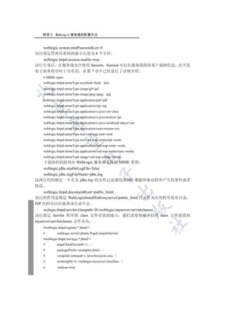 附录 3    WebLogic 服务器的配置方法


  weblogic.system.minPasswordLen=8
该行设定管理员密码的最小长度为 8 个字符
  weblogic.httpd.session.enable=true
该行生效后 在服务端允许使用 Session Session 可以在服务端保持客户端的信息 在开发
电子商务程序时十分有用 在第 7 章中已经进行了详细介绍
   # MIME types
   weblogic.httpd.mimeType.text/html=html htm
   weblogic.httpd.mimeType.image/gif=gif


   weblogic.httpd.mimeType.image/jpeg=jpeg jpg
   weblogic.httpd.mimeType.application/pdf=pdf
   weblogic.httpd.mimeType.application/zip=zip
  

   weblogic.httpd.mimeType.application/x-java-vm=class
   weblogic.httpd.mimeType.application/x-java-archive=jar
   weblogic.httpd.mimeType.application/x-java-serialized-object=ser
            

   weblogic.httpd.mimeType.application/octet-stream=exe
   weblogic.httpd.mimeType.text/vnd.wap.wml=wml
   weblogic.httpd.mimeType.text/vnd.wap.wmlscript=wmls
             

   weblogic.httpd.mimeType.application/vnd.wap.wmlc=wmlc
   weblogic.httpd.mimeType.application/vnd.wap.wmlscriptc=wmlsc
   weblogic.httpd.mimeType.image/vnd.wap.wbmp=wbmp
                                    

   下面的代码段列出 WebLogic 服务器支持的 MIME 类型
   weblogic.jdbc.enableLogFile=false
                                               

   weblogic.jdbc.logFileName=jdbc.log
这两行代码指定一个名为 jdbc.log 的文件记录调用 JDBC 数据库驱动程序产生的事件或者
错误
                                                            

    weblogic.httpd.documentRoot=public_html/
该行的作用是指定 WebLogicInstallPathmyserverpublic_html目录作为应用程序发布目录
JSP 代码可以存放到该目录中去
                                                                      

    welogic.httpd.servlet.classpath=D:/weblogic/myserver/servletclasses
该行指定 Servlet 程序的 class 文件存放的地方 我们需要将编译好的 class 文件放置到
myserverservletclasses 文件夹内
                                                                      	

   #weblogic.httpd.register.*.jhtml=
   #         weblogic.servlet.jhtmlc.PageCompileServlet
   #weblogic.httpd.initArgs.*.jhtml=
   #         pageCheckSeconds=1         
   #         packagePrefix=examples.jhtml 
   #         compileCommand=c:/java/bin/javac.exe 
   #         workingDir=C:/weblogic/myserver/classfiles 
   #         verbose=true
 