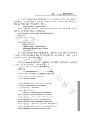 附录 3   WebLogic 服务器的配置方法


  这十几行代码设定服务器对 JHTML 技术的支持 在缺省状态下是关闭的 即这些行
都被注释掉 如果希望服务器支持 JHTML 必须将注释去掉 同时还需要做一些改变 关
键是设定机器上安装的 JDK 的路径 请看行
  #           compileCommand=c:/java/bin/javac.exe 
  该行设定 javac 编译器的路径 所以必须将它改为机器上安装的 JDK 的 bin 目录所在
的路径 如在笔者的计算机上 就把它改为
  compileCommand=d:/Borland/JBuilder35/jdk1.2.2/bin/javac.exe 
  找到代码段


  #weblogic.httpd.register.*.jsp=
  #           weblogic.servlet.JSPServlet
  #weblogic.httpd.initArgs.*.jsp=
 

  #        pageCheckSeconds=1 
  #           compileCommand=c:/java/bin/javac.exe 
  #           workingDir=C:/weblogic/myserver/classfiles 
             

  #           verbose=true
  这十几行代码设定服务器对 JSP 技术的支持 在缺省状态下是关闭的 即这些行都被
注释掉 如果希望服务器支持 JSP 你必须将注释去掉 同时还需要做一些改变 关键是
              

设定机器上安装的 JDK 的路径 请看行
  #           compileCommand=c:/java/bin/javac.exe 
  该行设定 javac.exe 编译器的路径 所以必须将它改为机器上安装的 JDK 的 bin 目录所
                                          

在路径 如在笔者的计算机上 就把它改为
  compileCommand=d:/Borland/JBuilder35/jdk1.2.2/bin/javac.exe 
  找到代码段
                                                        

  ##################################
  # USER-WRITTEN AND DEMO SERVLET REGISTRATIONS
  # --------------------------------------------------------
                                                               

  # Set ACLs for these as desired
  # --------------------------------------------------------
  weblogic.httpd.register.phone=examples.servlets.PhoneServlet
                                                                         

  # Set initArgs phonelist value to the fully-qualified
  # file specification of the phonelist file
  weblogic.httpd.initArgs.phone=
                                                                               	

              phonelist=D:/weblogic/examples/servlets/phonelist
  weblogic.httpd.register.snoop=examples.servlets.SnoopServlet
  weblogic.httpd.register.cookies=examples.servlets.CookieCounter
  weblogic.httpd.register.error=examples.servlets.ErrorServlet
  weblogic.httpd.register.applet=examples.servlets.AppletServlet
  weblogic.httpd.register.helloWorld=examples.servlets.HelloWorldServlet
  weblogic.httpd.register.helloKona=examples.servlets.HelloKonaServlet
  weblogic.httpd.register.page=examples.servlets.PageEvent
 