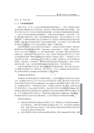 第2章   Enterprise JavaBeans


发的一条      未来之路

2.1.2   EJB 组件模型概括

  EJB 并不是一个产品 它是 Java 服务器端服务框架的规范之一 软件厂商根据这个规范
来实现 EJB 容器(EJB 运行平台)的功能 以便为客户端的应用程序提供 EJB 组件服务 应用
程序开发者可以专注于开发应用系统所需的商业逻辑 而不用担心具体服务框架的实现问题
  Sun 公司发布的 EJB 规范详细地解释了一些最小但是必需的服务 如事务处理 安全
性 命名和目录服务等等 软件厂商必须遵循这些规范要求 开发支持 EJB 的产品 以便


使得任何一个 EJB 组件能够在任意支持 EJB 的平台上使用某个 EJB 规范所规定的必须实现
的服务 EJB 规范并没有规定软件厂商如何实现这些服务 它允许软件厂商在不牺牲 EJB
核心服务的可移植性(与平台无关性)的前提下来提供一些增强功能
  

   EJB 组件模型为中间层应用程序的开发提供了一致的基于组件的开发模型 EJB 组件
模型像 Java 技术规范所规定的那样 write once run anywhere (一次编写 处处运行)
          

具有与平台无关的平台独立性 是一种开放的组件模型 而目前除了 EJB 以外的其他中间
层解决方案一般都是基于专有的应用平台 同时 需要有大量的底层代码开发工作 跨平
台应用(移植)有困难 EJB 组件模型对这些方案进行了标准化 提供了一个标准的与平台无
           

关的组件运行环境      EJB Server 用户不需要自己去编程 EJB Server 可以负责处理远过
程调用 事务处理 安全性操作 多线程应用和组件状态管理等底层操作 简化了应用系
统的开发过程 以前 这些处理都需要系统开发者编程实现 开发的难度很大
                        

   EJB 组件模型增强了面向客户端的 JavaBeans 组件模型的功能 适用于整个企业分布
式大规模应用系统的开发 我们在第一章已经介绍了一些关于 JavaBeans 组件技术的内容
那么 EJB 组件模型与 JavaBeans 组件模型相比又有何不同呢?
                               

    JavaBeans 组件模型特点

     JavaBeans 组件模型是面向客户端的组件模型 它支持可移植和可重用的 Java 组件的
                                       

开发 JavaBeans 组件可以工作于任何 Java 程序应用开发工具中 Java 程序开发者可以利
用 Java 集成开发环境开发 Java Application Java Applet 及 Java Servlet 等程序 我们可以认
为 JavaBeans 组件是一个特殊的 Java Class 可以被加入到应用开发工程中 并被 Java 程
                                              

序开发者所使用 在 Java 集成开发环境中 Java 程序开发者可以通过改变 JavaBeans 组件
的属性表或通过特定的 setXXX()方法 getXXX()方法来定制 JavaBean 组件的外观和运行状
态 多个 JavaBeans 组件可以组合在一起构成 Java Applet 或 Java Application JavaBeans
                                                     	

JavaBeans 组件总是在程序运行时被实例化 它支持可视化及非可视化的组件模型

    EJB 组件模型特点

        EJB 是面向服务端的 JavaBeans 组件模型 它是一种特殊的 非可视化的 JavaBeans
        运行在服务器上 EJB 组件同普通的 JavaBeans 组件一样 可以和其他 JavaBeans
        组件一起建立新的 Java 应用程序 EJB 对象也可以通过改变它的属性表或者使用
        它的定制方法来进行处理和定制
        EJB 组件模型主要包括 EJB Server(EJB 服务器) EJB Container(EJB 容器) EJB
 