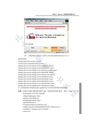 附录 3    WebLogic 服务器的配置方法


         


            图1     AdminMain 程序的运行效果(已经连接到 AdminThreads 程序去了)
          

找到代码段
# Modify these ACLs for these servlets to
# control access to the administration servlets.
                                   

weblogic.allow.execute.weblogic.servlet.AdminEvents=system
weblogic.allow.execute.weblogic.servlet.AdminClients=system
weblogic.allow.execute.weblogic.servlet.AdminConnections=system
                                               

weblogic.allow.execute.weblogic.servlet.AdminJDBC=system
weblogic.allow.execute.weblogic.servlet.AdminLicense=system
weblogic.allow.execute.weblogic.servlet.AdminMain=system
                                                          

weblogic.allow.execute.weblogic.servlet.AdminProps=system
weblogic.allow.execute.weblogic.servlet.AdminRealm=system
weblogic.allow.execute.weblogic.servlet.AdminThreads=system
weblogic.allow.execute.weblogic.servlet.AdminVersion=system
                                                                  

以上代码段的作用是指定仅有 system 用户可以使用管理程序(Servlet)

注意 如果你不想用 JSP 的扩展名*.jsp 而想使用别的扩展名 例如 *.hsp 可以在
                                                                         	

   文件末尾加上如下的一段代码
         weblogic.httpd.register.*.hsp=
         weblogic.servlet.JSPServlet
         weblogic.httpd.initArgs.*.hsp=
         pageCheckSeconds=1 
         #compileCommand=c:/java/bin/javac.exe 
         compileCommand=d:/Borland/JBuilder35/jdk1.2.2/bin/javac.exe 
         workingDir=C:/weblogic/myserver/classfiles   
         verbose=true
 