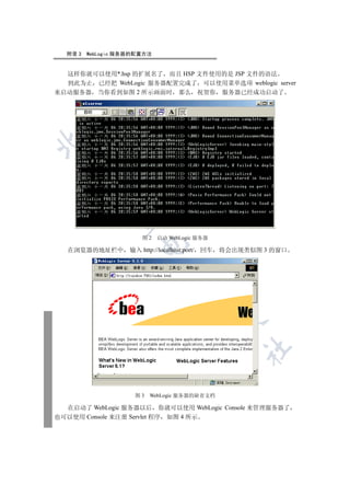 附录 3   WebLogic 服务器的配置方法


  这样你就可以使用*.hsp 的扩展名了 而且 HSP 文件使用的是 JSP 文件的语法
  到此为止 已经把 WebLogic 服务器配置完成了 可以使用菜单选项 weblogic server
来启动服务器 当你看到如图 2 所示画面时 那么 祝贺你 服务器已经成功启动了

 
         
          


                        图2   启动 WebLogic 服务器
                       

   在浏览器的地址栏中        输入 http://localhost:port/ 回车   将会出现类似图 3 的窗口
                               
                                        
                                                   
                                                       	



                     图3   WebLogic 服务器的缺省文档

  在启动了 WebLogic 服务器以后 你就可以使用 WebLogic Console 来管理服务器了
也可以使用 Console 来注册 Servlet 程序 如图 4 所示
 