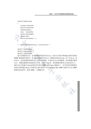 附录 4   本书中所用数据库的数据库结构




   CREATE TABLE tborder
   (
       username varchar(100)
       password varchar(100)
       ordertime datetime
       status    varchar(100)
       orderlist varchar(4000)
       totalprice float


       id int not null identity(1   1)
   )
 

   /* 下面的代码检索数据库的信息 看看有没有错误 */


   SELECT * FROM tbuser
           

   SELECT * FROM goods
   SELECT * FROM tborder
   建立好数据库以后 必须将数据库服务发布出去 读者可以使用 Windows 操作系统的
            

ODBC 数据源管理程序 将 fancy 数据库发布出去 数据库的别名是 test 用户名是 sa 密
码为空 必须将数据库服务发布为系统数据源 不能发布为文件数据源 发布数据库服务
以后 请测试数据库的连接是否有效 如果一切正常 说明数据库服务已经成功发布了
                                     

我们可以开始编写 Servlet/JSP 程序使用 JDBC 访问 fancy 数据库了 本书所使用的数据库
系统是 MS SQL Server 7.0 DE 版 操作系统平台是 Windows Me JDBC 的版本为 2.0 JDBC
数据库驱动程序一般是 JDBC            ODBC 桥
                                         
                                         
                                                 
                                                      	
 
