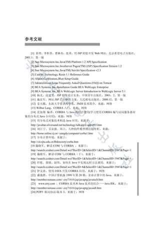 参考文献


     [1] 黄理 李积善 曹林有 张勇 用 JSP 轻松开发 Web 网站 北京希望电子出版社
2001.1 第一版
  [2] Sun Microsystem Inc.Java(TM) Platform 1.2 API Specification


  [3] Sun Microsystem Inc.JavaServer Pages(TM) (JSP) Specification Version 1.2
  [4] Sun Microsystem Inc.Java(TM) Servlet Specification v2.3
  [5] Caucho Technology, Resin 1.1 Reference Guide
  

  [6] Allaire Corporation,JRun Setup Guide
  [7] Jaktara Group,Some Frequently Asked Questions (FAQ) on Tomcat
  [8] BEA Systems, Inc.,Installation Guide BEA WebLogic Enterprise
           

  [9] BEA Systems, Inc.,BEA WebLogic Server Introduction to WebLogic Server 5.1
  [10] 杨光 沈建男 JSP 程序设计实务 中国青年出版社 2001 2 第一版
  [11] 施汝军 网站 JSP 后台解决方案 人民邮电出版社 2000.12 第一版
            

  [12] 姜天戬 东海大学资讯科学系 JNDI 技术简介 来源 网络
  [13] Wilbur Lang CORBA 入门 来源 网络
                               

  [14] 沈加翔 编译 CORBA 与 Java 的结合使用(学习使用 CORBA 编写访问服务器对
象的分布式 Java 小应用) 来源 网络
  [15] 用分布式对象技术构造 Java 应用 来源于
                                         

    http://javabar.silversand.net/technology/talkapp/c-app-003.htm
    [16] 刘江宁 吴泉源 周立 几种构件模型的比较分析 来源
    http://home.online.tj.cn/~yangdy/computer/corba1.htm
                                                     

    [17] 分布计算环境 来源于
    http://cit.sjtu.edu.cn/Rdirectory/corba.htm
    [18 施晓军 解读 COM 与 CORBA                     来源于
                                                             

    http://search.ccidnet.com/Detail.wct?RecID=2SelectID=1ChannelID=3947Page=1
    [19] 施晓军 解读 COM 与 CORBA 下 来源于
    http://search.ccidnet.com/Detail.wct?RecID=1SelectID=1ChannelID=3947Page=1
                                                                     	

    [20] 经乾 郭镇 赵伟 如何在 Java 中实现远程方法调用 来源于
    http://search.ccidnet.com/Detail.wct?RecID=8SelectID=1ChannelID=3947Page=1
    [21] 伊文涛 使用 JAVA 开发 CORBA 应用 来源于 网络
    [22] 潘逸群 中国计算机报 1999 年第 20 期 企业计算中的 Java 来源于
    http://member.netease.com/~zzy71616/jsp/javaprg/javatech.htm
    [23] www.erry.com CORBA 技术和 Java 技术的结合                       Java IDL 来源于
    http://member.netease.com/~zzy71616/jsp/javaprg/javaidl.htm
    [24] POP3 邮局协议-版本 3 来源于 网络
 