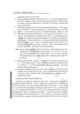 第一部分   JSP 技术与 J2EE 技术


      Object(EJB 对象)以及诸多相关特性
      EJB Server(EJB 服务器)提供 EJB 组件的运行环境 它负责管理和协调应用程序资
      源的分配 CORBA 运行系统 Web Server(如 WebLogic 服务器) 数据库系统(例
      如 Oracle9i 数据库服务器)都可以作为 EJB Server EJB Server 必须提供 EJB
      Container(EJB 容器)
      EJB Container(EJB 容器)是用于管理 EJB Object(EJB 对象)的设备 它负责 EJB 对
      象的生命周期的管理 实现 EJB 对象的安全性 协调分布式事务处理 并负责 EJB
      对象的上下文切换 EJB Container 还可以管理 EJB 对象的状态 某些情况下 EJB


      对象数据是短暂的(例如会话 EJB 对象) 只存在于特定的方法调用过程中 另一些
      情况下 EJB 对象数据是长久的(例如实体 EJB 对象) 多个访问都要调用此 EJB
      对象数据 EJB 容器必须同时支持短暂对象数据及长久对象数据 EJB 对象被赋予
 

      EJB Container 当 EJB 对象被使用时 你可以通过修改其环境属性来定制 EJB 对
      象的运行状态特性 比如 开发者可以使用 EJB Container 用户接口提供的工具来
        

      修改 EJB 对象的事务模式及安全属性 EJB 对象一经使用 EJB Container 负责管
      理 EJB 对象生命周期 EJB 对象安全特性和协调事务处理

   注意 在这里 EJB Object(EJB 对象)的定义是不严格的 指的是 EJB 组件中实现了商
         

      业逻辑的部分 严格的 EJB Object 的定义请参考 2.3.1 小节 在 2.3.1 小节以前
      我们在文中出现 EJB Object 或者 EJB 对象的地方 意义均如上所述 EJB 远程
      对象与 EJB 对象的意义是不同的 EJB 远程接口对象指的是 EJB Remote 接口
                       

      的实例对象

      EJB 规范提供了这样的一种机制 你可以通过在运行时设置相应的属性值来定义
                             

      每一个 EJB 对象的运行状态 其实 这种功能和 JavaBeans 组件对象的相应功能
      是十分类似的 每一个 EJB 对象都需要提供 Deployment Descriptor 包括 Entity
      Descriptor 或 Session Descriptor
                                    

      Deployment Descriptor 被用于设置 EJB 对象的运行状态 这些设置值告诉 EJB
      Container 如何去管理和控制 EJB 对象 它们可以在应用程序组装(开发)或应用程
      序运行时进行设置 典型地针对 EJB 对象的设置属性包括 生命周期 持久性
                                           

      事务属性和安全特性

   JavaBeans 组件模型与 EJB 组件模型的比较
                                                 	

    在前面我们已经分别提到过 JavaBeans 和 EJB 的异同 但是在这里我们仍然要再次比
较 JavaBeans 和 EJB 组件模型的一些特征 JavaBeans 是 Java 的组件模型 在 JavaBeans 规
范中定义了事件监听 事件引发和 JavaBeans 属性等特征 EJB 也定义了一个 Java 组件模
型 但是 EJB 组件模型和 JavaBeans 组件模型是不同的两个模型 首先 这两个模型的侧
重点不同 JavaBeans 组件模型的重点在于允许开发者在 Java 集成开发环境中可视化地操
纵 JavaBeans 组件 把若干个 JavaBeans 组件拼装成为一个完整的 Java 应用程序 JavaBeans
规范详细地解释了组件间事件监听者的注册 注销 事件的引发 事件的传递 事件的过
滤识别和属性使用 JavaBeans 的定制和持久化的应用编程接口等诸多内容 EJB 组件模型
 