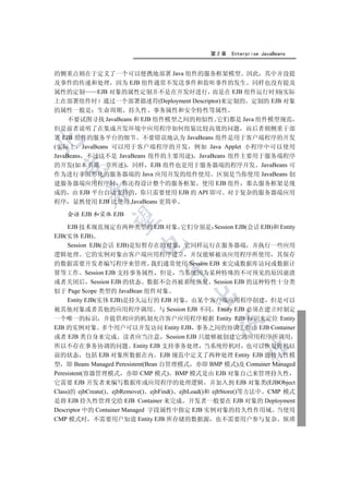 第2章   Enterprise JavaBeans


的侧重点则在于定义了一个可以便携地部署 Java 组件的服务框架模型 因此 其中并没提
及事件的传递和处理 因为 EJB 组件通常不发送事件和监听事件的发生 同样也没有提及
属性的定制       EJB 对象的属性定制并不是在开发时进行 而是在 EJB 组件运行时刻(实际
上在部署组件时 通过一个部署描述符(Deployment Descriptor)来定制的 定制的 EJB 对象
的属性一般是 生命周期 持久性 事务属性和安全特性等属性
     不要试图寻找 JavaBeans 和 EJB 组件模型之间的相似性 它们都是 Java 组件模型规范
但是前者说明了在集成开发环境中应用程序如何组装比较高效的问题 而后者则侧重于部
署 EJB 组件的服务平台的细节 不要错误地认为 JavaBeans 组件是用于客户端程序的开发


(实际上 JavaBeans 可以用于客户端程序的开发 例如 Java Applet 小程序中可以使用
JavaBeans 不过这不是 JavaBeans 组件的主要用途) JavaBeans 组件主要用于服务端程序
的开发(如本书第一章所述) 同样 EJB 组件也是用于服务器端的程序开发 JavaBeans 可
  

作为进行非图形化的服务器端的 Java 应用开发的组件使用 区别是当你使用 JavaBeans 创
建服务器端应用程序时 你还得设计整个的服务框架 使用 EJB 组件 那么服务框架是现
          

成的 由 EJB 平台自动支持的 你只需要使用 EJB 的 API 即可 对于复杂的服务器端应用
程序 显然使用 EJB 比使用 JavaBeans 更简单

    会话 EJB 和实体 EJB
           

     EJB 技术规范规定有两种类型的 EJB 对象 它们分别是 Session EJB(会话 EJB)和 Entity
EJB(实体 EJB)
                         

     Session EJB(会话 EJB)是短暂存在的对象 它同样运行在服务器端 并执行一些应用
逻辑处理 它的实例对象由客户端应用程序建立 并仅能够被该应用程序所使用 其保存
的数据需要开发者编写程序来管理 我们通常使用 Session EJB 来完成数据库访问或数据计
                                 

算等工作 Session EJB 支持事务属性 但是 当系统因为某种特殊的不可预见的原因崩溃
或者关闭后 Session EJB 的状态 数据不会再被系统恢复 Session EJB 的这种特性十分类
似于 Page Scope 类型的 JavaBean 组件对象
                                         

     Entity EJB(实体 EJB)是持久运行的 EJB 对象 由某个客户端应用程序创建 但是可以
被其他对象或者其他的应用程序调用 与 Session EJB 不同 Entity EJB 必须在建立时制定
一个唯一的标识 并提供相应的机制允许客户应用程序根据 Entity EJB 标识来定位 Entity
                                                 

EJB 的实例对象 多个用户可以并发访问 Entity EJB 事务之间的协调工作由 EJB Container
或者 EJB 类自身来完成 读者应当注意 Session EJB 只能够被创建它的应用程序所调用
所以不存在事务协调的问题 Entity EJB 支持事务处理 当系统停机时 也可以恢复停机以
                                                         	

前的状态 包括 EJB 对象所数据在内 EJB 规范中定义了两种处理 Entity EJB 的持久性模
型 即 Beans Managed Peresistent(Bean 自管理模式 亦即 BMP 模式)及 Container Managed
Peresistent(容器管理模式 亦即 CMP 模式) BMP 模式是由 EJB 对象自己来管理持久性
它需要 EJB 开发者来编写数据库或应用程序的处理逻辑 并加入到 EJB 对象类(EJBObject
Class)的 ejbCreate() ejbRemove() ejbFind() ejbLoad()和 ejbStore()等方法中 CMP 模式
是将 EJB 持久性管理交给 EJB Container 来完成 开发者一般要在 EJB 对象的 Deployment
Descriptor 中的 Container Managed 字段属性中指定 EJB 实例对象的持久性作用域 当使用
CMP 模式时 不需要用户知道 Entity EJB 所存储的数据源 也不需要用户参与复杂 烦琐
 