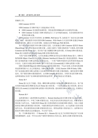 第一部分   JSP 技术与 J2EE 技术


的编码工作

   EJB Container 的作用

    EJB Container 在 EJB 环境下主要起到如下作用
         EJB Container 负责提供协调管理 事务处理和 RMI(远程方法调用)等功能
         EJB Container 负责建立 EJB 对象的运行上下文环境(Context) 负责切换协调不同
        类型的 EJB 对象
    EJB Container 可以有不同类型 如 DBMS Web Server 等 如果某个厂商宣布支持 EJB


模型 那么一般是提供不同应用的 EJB Container 例如 Oracle 公司支持 EJB 是通过 Oracle
数据库服务器 BEA 公司支持 EJB 是通过它的 WebLogic Web 服务器
    客户端应用程序通常不和 EJB 直接打交道 它们要通过 EJB Container 提供的 Home
 

Object(Home 接口的实现)访问 EJB 对象 该接口提供了 EJB 对象的客户方视角 使用 EJB
Container 提供的 Home 接口 允许客户建立或删除 EJB 远程对象 对 Entity EJB 对象来说
Home 接口还提供定位特定的 Entity EJB 实例对象的功能
        

    当用户请求 EJB 服务时 它首先要通过 JNDI 技术来定位对象的 Home 接口 EJB 对
象类(EJB Object Class)及其远程接口(Remote Interface)对 Home 接口来说是透明的 Home
接口必须提供建立 EJB 远程接口对象的方法 一旦客户端程序找到并定位所需的 Home 接
         

口以后 它就可以通过调用 Home 接口中的生成方法(create())建立 EJB 远程接口对象
    EJB 对象(EJB Object)是 EJB Container 提供的 EJB 类的一个运行实例 它用来实现 EJB
                       

的远程调用接口(上文已经提到过 EJB 对象有两类 分别是 Session EJB 和 Entity EJB)
用户总是通过调用 EJB 远程接口方法调用来间接调用 EJB 对象的服务 通常是使用 RMI
技术 用户调用 EJB 对象的服务时 由 EJB Container 接受请求 并将任务交给 EJB 对象
                             

这种机制保证为用户及 EJB 提供透明的状态管理 事务控制及安全性服务

   Home 接口
                                    

  Home 接口定义了创建 查找 删除 EJB 远程接口对象或者 EJB 服务的方法 客户端
应用程序通过使用 JNDI 技术定位 Home 接口的位置 一旦获得 Home 接口的实例 就可以
利用它的 create()方法创建 EJB 远程接口的实例对象 进而调用 EJB 对象的方法 实现特定
                                           

的功能

   Remote 接口
                                                 	

  远程调用接口 (或者简称为远程接口 Remote Interface)是对 EJB 对象方法的总封装
在远程调用接口中 声明了 EJB 对象的方法 但是并没有具体实现这些方法 EJB 对象具
体实现了这些方法 当我们利用 Hmoe 接口实例对象的方法创建 EJB 对象时 实际上创建
的却是 EJB 远程调用接口的实例 当我们调用这些实例的方法时 由于远程接口没有实现
这些方法 所以调用的却是 EJB 对象相应的方法 利用远程接口的好处在于 这样做可以
把某些 EJB 对象的方法屏蔽起来 不让用户访问
  每一个 EJB 都必须有一个 Remote 接口 Remote 接口定义了应用程序规定客户可以调
用的逻辑操作 这是一些可以由客户端程序调用的公共的方法 通常由 EJB 对象类来实现
 