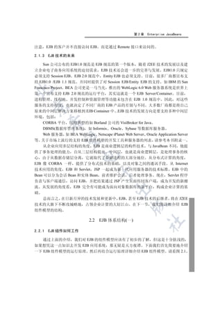 第2章    Enterprise JavaBeans


注意 EJB 的客户并不直接访问 EJB             而是通过 Remote 接口来访问的

2.1.3   EJB 技术的未来

     Sun 公司公布的 EJB1.0 规范是 EJB 规范的第一个版本 随着 J2EE 技术的发展以及建
立企业电子商务应用系统的迫切需求 EJB 技术还会进一步的完善与发展 EJB1.0 只规定
必须支持 Session EJB EJB 2.0 规范中 Entity EJB 也必须支持 目前 很多厂商都宣布支
持 EJB1.0 /EJB 1.1 规范 并同时提供了对 Session EJB/Entity EJB 的支持 如 IBM 的 San
Francisco Project BEA 公司更是一马当先 推出的 WebLogic 6.0 Web 服务器系统是世界上


第一个宣布支持 EJB 2.0 规范的运行平台 其实这就是一个 EJB Server/Container 目前
进程管理 线程池 并发控制和资源管理等功能未包含在 EJB 1.0 规范中 因此 对这些
服务的支持程度 也就决定了不同厂商的 EJB 产品的差别与不同 大多数厂商都是将自己
  

原来的中间层解决方案移植到 EJB Container 中 .EJB 技术的发展方向是要支持多种中间层
环境 包括
          

  CORBA 平台 比较典型的如 Borland 公司的 VisiBroker for Java
  DBMS(数据库管理系统) 如 Informix Oracle Sybase 等数据库服务器
  Web 服务器 如 BEA WebLogic Netscape iPlanet Web Server Oracle Application Server
           

等 关于市场上流行的支持 EJB 组件模型的开发工具和服务器的列表 请参考本书附录一
  从企业应用多层结构的角度 EJB 是商业逻辑层的构件技术 与 JavaBean 不同 他提
供了事务处理的能力 自从三层结构提出 中间层 也就是商业逻辑层 是处理事务的核
                           

心 由于从数据存储层分离 它就取代了存储进程的大部分地位 从分布式计算的角度
EJB 像 CORBA 一样 提供了分布式技术的基础 以及对象之间的通讯手段 从 Internet
技术应用的角度 EJB 和 Servlet JSP 一起成为新一代应用服务器的技术标准 EJB 中的
                                   

Bean 可以分为会话 Bean 和实体 Bean 前者维护会话 后者处理事务 现在 Servlet 程序
负责与客户端通信 访问 EJB 并把结果通过 JSP 产生页面传回客户端 成为开发的新潮
流 从发展的角度看 EJB 完全有可能成为面向对象数据库的新平台 构成企业计算的基
                                            

础
    总而言之 在日新月异的技术发展和更新中 EJB 甚至 EJB 技术的后继者 将在 J2EE
技术的大旗下不断攻城略地 占领企业计算的大好江山 在下一节 我们将详细介绍 EJB
                                                    

组件模型的结构

                           2.2 EJB 体系结构(一)
                                                            	


2.2.1   EJB 组件如何工作

   通过上面的介绍 我们对 EJB 的组件模型应该有了初步的了解 但这是十分肤浅的
如果想凭这一点知识去开发 EJB 应用系统 那无疑是天方夜谭 下面我们首先简要地介绍
一下 EJB 组件模型的运行原理 然后再结合运行原理详细介绍 EJB 组件模型 请看图 2.1
 