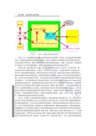 第一部分   JSP 技术与 J2EE 技术

  
         

                        图 2.1   EJB 应用系统运行原理

     图 2.1 是一个最最简单的 EJB 应用系统的运行原理图 不会吧 这还是最简单的系统?
          

是的 这确实是最简单的 EJB 应用系统 实际上的 EJB 应用系统要比它还要复杂很多倍
不过读者也不用害怕 EJB 系统刚开始学的时候觉得很复杂 很难 毫无头绪 但是随着
学习的深入与开发经验的增加 你就会觉得 EJB 技术原来也是那么简单
                       

     闲话少说 现在我们转入正题 图 2.1 明显地可以分为三个层次 从左到右看 第一
层包括 Client 和 Web Server 其实这一层可以再分为两层 分别是 Client 层与 Server 层
但是为了简化系统结构起见 我们还是把它们归为一层 Client 端向 Server 端发送请求
                                 

Server 端响应 Client 端的请求 这就是普通的 C/S 模式 Server 可以直接反馈信息到客户
端 而不经过任何其他的中间件 但是 Server 端也可以把客户端的请求发送到某个特定的
应用系统中 由应用系统对这个请求进行处理 然后再把结果返回 Server 端 Server 端再
                                       

把结果返回 Client 端 这样做的好处是 Server 端可以专注于响应客户端的请求 而把繁重
的计算工作分发到其它的应用系统中进行处理 Server 端只是起了一个信息流交换媒介的
作用 这样的处理模式在大流量 重负荷状态下运行具有明显的优越性 实际上 应用系
                                               

统还可以把客户端的请求按照其性质再次分发到下一级的应用系统中进行处理 这样就可
以构造一个高效的树状计算阵列 对输入信息流进行接受 过滤 分发 处理 反馈等操
作 EJB 组件就是这种类型的应用系统
                                                     	

     图 2.1 中的第二层是所谓的应用系统层 EJB 服务就主要驻留在这一层 这一层可以
是任何可用的中间件解决方案 这与系统平台有很大的关系 但是本章的主题是 EJB 技术
所以我们就假定第二层完全是由 EJB 组件构成的 下面的讨论也都是以这个假定为出发点
第二层由下面的部分组成 EJB Server EJB Container Remote Interface Home Interface
EJB Object 等 应用系统层是如何工作的呢?Web Server 把客户端的请求分发到应用系统层
首要的目标是找到提供特定服务的 EJB 组件 Web Server 透过 EJB Server 层 与 EJB
Container 通信 查找并且定位 Home 对象 Home 对象是 EJB 对象与客户端应用程序(这里
的客户端是相对而言的 因为第一层相对于第二层就是客户端了                      第二层的应用系统相对
 