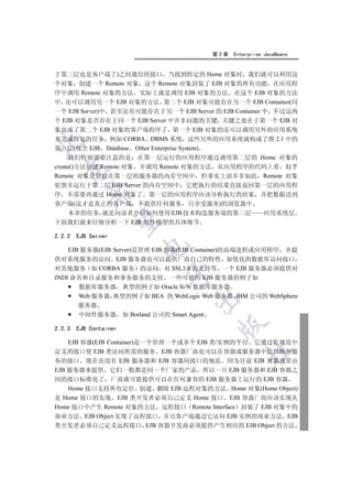 第2章   Enterprise JavaBeans


于第三层也是客户端了)之间通信的接口 当找到特定的 Home 对象时 我们就可以利用这
个对象 创建一个 Remote 对象 这个 Remote 对象封装了 EJB 对象的所有功能 在应用程
序中调用 Remote 对象的方法 实际上就是调用 EJB 对象的方法 在这个 EJB 对象的方法
中 还可以调用另一个 EJB 对象的方法 第二个 EJB 对象可能存在另一个 EJB Container(同
一个 EJB Server)中 甚至还有可能存在于另一个 EJB Server 的 EJB Container 中 不过这两
个 EJB 对象是否存在于同一个 EJB Server 中并非问题的关键 关键之处在于第一个 EJB 对
象也成了第二个 EJB 对象的客户端程序了 第一个 EJB 对象的还可以调用另外的应用系统
来完成特定的任务 例如 CORBA DBMS 系统 这些另外的应用系统就构成了图 2.1 中的


第三层(包含 EJB Database Other Enterprise System)
     我们特别需要注意的是 在第一层运行的应用程序通过调用第二层的 Home 对象的
create()方法创建 Remote 对象 并调用 Remote 对象的方法 从应用程序的代码上看 似乎
  

Remote 对象是驻留在第一层的服务器的内存空间中 但事实上却并非如此 Remote 对象
驻留并运行于第二层 EJB Server 的内存空间中 它把执行的结果直接返回第一层的应用程
           

序 不需要再通过 Home 对象了 第一层的应用程序应该分析执行的结果 并把数据送到
客户端(这才是真正的客户端 不提供任何服务 只享受服务)的浏览器中
  本章的任务 就是向读者介绍如何使用 EJB 技术构造服务端的第二层                         应用系统层
            

下面我们就来仔细分析一下 EJB 组件模型的具体细节

2.2.2   EJB Server
                        

    EJB 服务器(EJB Server)是管理 EJB 容器(EJB Container)的高端进程或应用程序 并提
供对系统服务的访问 EJB 服务器也可以提供厂商自己的特性 如优化的数据库访问接口
对其他服务 如 CORBA 服务 的访问 对 SSL3.0 的支持等 一个 EJB 服务器必须提供对
                              

JNDI 命名和目录服务和事务服务的支持 一些可能的 EJB 服务器的例子如
       数据库服务器 典型的例子如 Oracle 8i/9i 数据库服务器
       Web 服务器 典型的例子如 BEA 的 WebLogic Web 服务器 IBM 公司的 WebSphere
                                     

        服务器
        中间件服务器 如 Borland 公司的 Smart Agent
                                            

2.2.3   EJB Container

    EJB 容器(EJB Container)是一个管理一个或多个 EJB 类/实例的平台 它通过在规范中
                                                    	

定义的接口使 EJB 类访问所需的服务 EJB 容器厂商也可以在容器或服务器中提供额外服
务的接口 现在还没有 EJB 服务器和 EJB 容器间接口的规范 因为目前 EJB 容器通常由
EJB 服务器来提供 它们一般都是同一个厂家的产品 所以一旦 EJB 服务器和 EJB 容器之
间的接口标准化了 厂商就可能提供可以在任何兼容的 EJB 服务器上运行的 EJB 容器
    Home 接口支持所有定位 创建 删除 EJB 远程对象的方法 Home 对象(Home Object)
是 Home 接口的实现 EJB 类开发者必须自己定义 Home 接口 EJB 容器厂商应该实现从
Home 接口中产生 Remote 对象的方法 远程接口 Remote Interface 封装了 EJB 对象中的
商业方法 EJB Object 实现了远程接口 并且客户端通过它访问 EJB 实例的商业方法 EJB
类开发者必须自己定义远程接口 EJB 容器开发商必须提供产生相应的 EJB Object 的方法
 