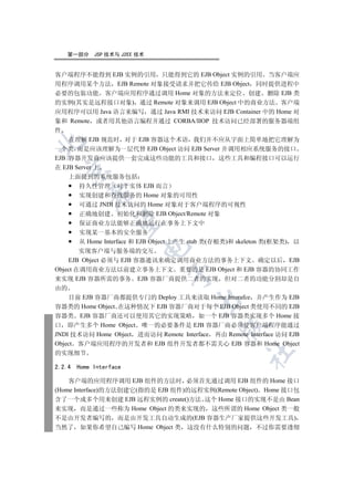 第一部分      JSP 技术与 J2EE 技术


客户端程序不能得到 EJB 实例的引用 只能得到它的 EJB Object 实例的引用 当客户端应
用程序调用某个方法 EJB Remote 对象接受请求并把它传给 EJB Object 同时提供进程中
必要的包装功能 客户端应用程序通过调用 Home 对象的方法来定位 创建 删除 EJB 类
的实例(其实是远程接口对象) 通过 Remote 对象来调用 EJB Object 中的商业方法 客户端
应用程序可以用 Java 语言来编写 通过 Java RMI 技术来访问 EJB Container 中的 Home 对
象和 Remote 或者用其他语言编程并通过 CORBA/IIOP 技术访问已经部署的服务器端组
件
    在理解 EJB 规范时 对于 EJB 容器这个术语 我们并不应从字面上简单地把它理解为


一个类 而是应该理解为一层代替 EJB Object 访问 EJB Server 并调用相应系统服务的接口
EJB 容器开发商应该提供一套完成这些功能的工具和接口 这些工具和编程接口可以运行
在 EJB Server 上
  

    上面提到的系统服务包括
        持久性管理 对于实体 EJB 而言
           

        实现创建和查找服务的 Home 对象的可用性
        可通过 JNDI 技术访问的 Home 对象对于客户端程序的可视性
        正确地创建 初始化和删除 EJB Object/Remote 对象
            

        保证商业方法能够正确地运行在事务上下文中
        实现某一基本的安全服务
        从 Home Interface 和 EJB Object 上产生 stub 类(存根类)和 skeleton 类(框架类) 以
                          

        实现客户端与服务端的交互
    EJB Object 必须与 EJB 容器通讯来确定调用商业方法的事务上下文 确定以后 EJB
Object 在调用商业方法以前建立事务上下文 重要的是 EJB Object 和 EJB 容器的协同工作
                                

来实现 EJB 容器所需的事务 EJB 容器厂商提供二者的实现 但对二者的功能分割却是自
由的
    目前 EJB 容器厂商都提供专门的 Deploy 工具来读取 Home Interafce 并产生作为 EJB
                                        

容器类的 Home Object 在这种情况下 EJB 容器厂商对于每个 EJB Object 类使用不同的 EJB
容器类 EJB 容器厂商还可以使用其它的实现策略 如一个 EJB 容器类实现多个 Home 接
口 即产生多个 Home Object 唯一的必要条件是 EJB 容器厂商必须使客户端程序能通过
                                                

JNDI 技术访问 Home Object 进而访问 Remote Interface 再由 Remote Interface 访问 EJB
Object 客户端应用程序的开发者和 EJB 组件开发者都不需关心 EJB 容器和 Home Object
                                                        	

的实现细节

2.2.4   Home Interface

    客户端的应用程序调用 EJB 组件的方法时 必须首先通过调用 EJB 组件的 Home 接口
(Home Interface)的方法创建它(指的是 EJB 组件)的远程实例(Remote Object) Home 接口包
含了一个或多个用来创建 EJB 远程实例的 create()方法 这个 Home 接口的实现不是由 Bean
来实现 而是通过一些称为 Home Object 的类来实现的 这些所谓的 Home Object 类一般
不是由开发者编写的 而是由开发工具自动生成的(EJB 容器生产厂家提供这些开发工具)
当然了 如果你希望自己编写 Home Object 类 这没有什么特别的问题 不过你需要透彻
 