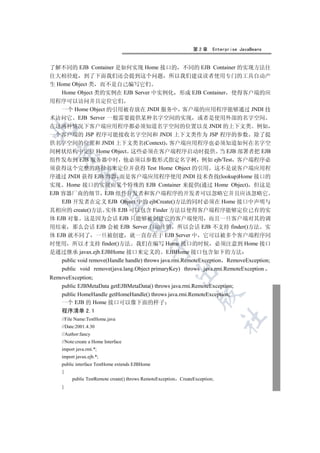 第2章      Enterprise JavaBeans


了解不同的 EJB Container 是如何实现 Home 接口的 不同的 EJB Container 的实现方法往
往大相径庭 到了下面我们还会提到这个问题 所以我们建议读者使用专门的工具自动产
生 Home Object 类 而不是自己编写它们
    Home Object 类的实例在 EJB Server 中实例化 形成 EJB Container 使得客户端的应
用程序可以访问并且定位它们
    一个 Home Object 的引用被存放在 JNDI 服务中 客户端的应用程序能够通过 JNDI 技
术访问它 EJB Server 一般需要提供某种名字空间的实现 或者是使用外部的名字空间
在这两种情况下客户端应用程序都必须知道名字空间的位置以及 JNDI 的上下文类 例如


一个客户端的 JSP 程序可能接收名字空间和 JNDI 上下文类作为 JSP 程序的参数 除了提
供名字空间的位置和 JNDI 上下文类名(Context) 客户端应用程序也必须知道如何在名字空
间树状结构中定位 Home Object 这些必须在客户端程序启动时提供 当 EJB 部署者把 EJB
  

组件发布到 EJB 服务器中时 他必须以参数形式指定名字树 例如 ejb/Test 客户端程序必
须获得这个完整的路径名来定位并获得 Test Home Object 的引用 这不是说客户端应用程
             

序通过 JNDI 获得 EJB 容器 而是客户端应用程序使用 JNDI 技术查找(lookup)Home 接口的
实现 Home 接口的实现由某个特殊的 EJB Container 来提供(通过 Home Object) 但这是
EJB 容器厂商的细节 EJB 组件开发者和客户端程序的开发者可以忽略它并且应该忽略它
              

    EJB 开发者在定义 EJB Object 中的 ejbCreate()方法的同时必须在 Home 接口中声明与
其相应的 create()方法 实体 EJB 可以包含 Finder 方法以使得客户端程序能够定位已有的实
体 EJB 对象 这是因为会话 EJB 只能够被创建它的客户端使用 而且一旦客户端对其的调
                                     

用结束 那么会话 EJB 会被 EJB Server 自动注销 所以会话 EJB 不支持 finder()方法 实
体 EJB 就不同了 一旦被创建 就一直存在于 EJB Server 中 它可以被多个客户端程序同
时使用 所以才支持 finder()方法 我们在编写 Home 接口的时候 必须注意到 Home 接口
                                                

是通过继承 javax.ejb.EJBHome 接口来定义的 EJBHome 接口包含如下的方法
    public void remove(Handle handle) throws java.rmi.RemoteException RemoveException;
    public void remove(java.lang.Object primaryKey) throws java.rmi.RemoteException
                                                         

RemoveException;
    public EJBMetaData getEJBMetaData() throws java.rmi.RemoteException;
    public HomeHandle getHomeHandle() throws java.rmi.RemoteException;
                                                                     

    一个 EJB 的 Home 接口可以像下面的样子
    程序清单 2.1
                                                                                	

    //File Name:TestHome.java
    //Date:2001.4.30
    //Author:fancy
    //Note:create a Home Interface
    import java.rmi.*;
    import javax.ejb.*;
    public interface TestHome extends EJBHome
    {
         public TestRemote create() throws RemoteException   CreateException;
    }
 