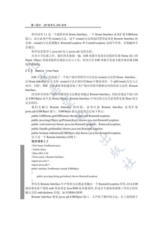 第一部分         JSP 技术与 J2EE 技术


   程序清单 2.1 是一个最简单的 Home Interface 一个 Home Interface 必须扩展 EJBHome
接口 而且必须声明 create()方法 这个 create()方法的返回类型必须是 Remote Interface 的
实例 create()方法需要抛出 RemoteException 和 CreateException 这两个异常 否则编译不
会通过
   程序还需要导入 java.rmi 包与 javax.ejb 包的支持
   在本小节结束之时 我们再次强调一遍 EJB 容器开发商负责提供实现 Home 接口的
Home Object 类或者提供实现的方法与工具 因为只有 EJB 容器开发商才能实现存储 EJB
的库的编码



2.2.5   Remote Interface

      EJB 开发者已经创建了一个客户端应用程序可以访问 create()方法的 Home Interface
  

在 Home Interface 中定义的 create()方法在相应的 Bean 中都必须有一个 ejbCreate()方法与之
对应 同样 EJB 开发者必须创建封装了客户端应用程序能够访问的商业方法的 Remote
             

Interface
      因为所有的客户端程序调用的方法都必须通过 Remote Interface 因此实现这个接口的
是 EJB Object 而不是 Home Object Remote Interface 中列出的方法名必须和实现 Bean 的方
              

法名相同
     我 们 在 编 写 Remote Interafce 的 时 候 必 须 注 意 Remote Interface 必 须 扩 展
javax.ejb.EJBObject 接口 EJBObject 接口定义的方法如下所示:
                                       

    public EJBHome getEJBHome() throws java.rmi.RemoteException;
    public java.lang.Object getPrimaryKey() throws java.rmi.RemoteException;
    public void remove() throws java.rmi.RemoteException RemoveException;
                                               

    public Handle getHandle() throws java.rmi.RemoteException;
    public boolean isIdentical(EJBObject obj) throws java.rmi.RemoteException;
    以下是一个 Remote Interface 的例子
                                                           

    程序清单 2.2
    //File Name:TestRemote.java
    //Author:fancy
                                                                       

    //Date:2001.4.30
    //Note:create a Remote Interface
    import java.rmi.*;
                                                                       	

    import javax.ejb.*;
    public interface TestRemote extends EJBObject
    {
         public java.lang.String getAuthor() throws RemoteException;
    }
  所有在 Remote Interface 中声明的方法都必须抛出一个 RemoteException 异常 因为 EJB
规范要求客户端的 stub 类必须是 Java RMI 技术兼容的 但这并不意味着排除了用其它的传
输方式的 stub/skeleton 实现 如 CORBA/IIOP
  Remote Interface 继承 javax.ejb.EJBObject 接口 又声明了额外的方法 在上面的例子
 