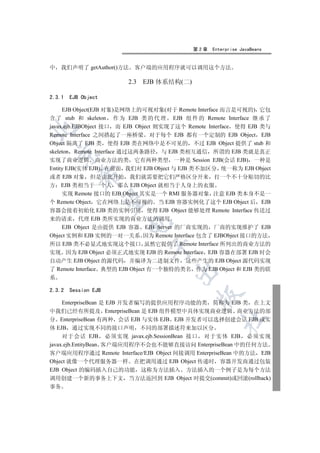 第2章   Enterprise JavaBeans


中 我们声明了 getAuthor()方法     客户端的应用程序就可以调用这个方法

                        2.3 EJB 体系结构(二)

2.3.1   EJB Object

     EJB Object(EJB 对象)是网络上的可视对象(对于 Remote Interface 而言是可视的) 它包
含 了 stub 和 skeleton 作 为 EJB 类 的 代 理 EJB 组 件 的 Remote Interface 继 承 了
javax.ejb.EJBObject 接口 而 EJB Object 则实现了这个 Remote Interface 使得 EJB 类与


Remote Interface 之间搭起了一座桥梁 对于每个 EJB 都有一个定制的 EJB Object EJB
Object 隔离了 EJB 类 使得 EJB 类在网络中是不可见的 不过 EJB Object 提供了 stub 和
skeleton Remote Interface 通过这两条路径 与 EJB 类相互通信 所谓的 EJB 类就是真正
    

实现了商业逻辑 商业方法的类 它有两种类型 一种是 Session EJB(会话 EJB) 一种是
Entity EJB(实体 EJB) 在前面 我们对 EJB Object 与 EJB 类不加区分 统一称为 EJB Object
           

或者 EJB 对象 但是由此开始 我们就需要把它们严格区分开来 打一个不十分贴切的比
方 EJB 类相当于一个人 那么 EJB Object 就相当于人身上的衣服
     实现 Remote 接口的 EJB Object 其实是一个 RMI 服务器对象 注意 EJB 类本身不是一
            

个 Remote Object 它在网络上是不可视的 当 EJB 容器实例化了这个 EJB Object 后 EJB
容器会接着初始化 EJB 类的实例引用 使得 EJB Object 能够处理 Remote Interface 传送过
来的请求 代理 EJB 类所实现的商业方法的调用
                        

     EJB Object 是由提供 EJB 容器 EJB Server 的厂商实现的 厂商的实现维护了 EJB
Object 实例和 EJB 实例的一对一关系 因为 Remote Interface 包含了 EJBObject 接口的方法
所以 EJB 类不必显式地实现这个接口 虽然它提供了 Remote Interface 所列出的商业方法的
                               

实现 因为 EJB Object 必须正式地实现 EJB 的 Remote Interface EJB 容器在部署 EJB 时会
自动产生 EJB Object 的源代码 并编译为二进制文件 这些产生的 EJB Object 源代码实现
了 Remote Interface 典型的 EJB Object 有一个独特的类名 作为 EJB Object 和 EJB 类的联
                                       

系

2.3.2   Session EJB
                                              

     EnterpriseBean 是 EJB 开发者编写的提供应用程序功能的类 简称为 EJB 类 在上文
中我们已经有所提及 EnterpriseBean 是 EJB 组件模型中具体实现商业逻辑 商业方法的部
                                                     	

分 EnterpriseBean 有两种 会话 EJB 与实体 EJB EJB 开发者可以选择创建会话 EJB 或实
体 EJB 通过实现不同的接口声明 不同的部署描述符来加以区分
     对于会话 EJB 必须实现 javax.ejb.SessionBean 接口 对于实体 EJB 必须实现
javax.ejb.EntityBean 客户端应用程序不会也不能够直接访问 EnterpriseBean 中的任何方法
客户端应用程序通过 Remote Interface/EJB Object 间接调用 EnterpriseBean 中的方法 EJB
Object 就像一个代理服务器一样 在把调用通过 EJB Object 传递时 容器开发商通过包装
EJB Object 的编码插入自己的功能 这称为方法插入 方法插入的一个例子是为每个方法
调用创建一个新的事务上下文 当方法返回到 EJB Object 时提交(commit)或回滚(rollback)
事务
 