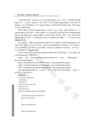 第一部分        JSP 技术与 J2EE 技术


     当使用 EJB 容器厂商的发布工具在分发部署 EJB 时 发布工具会产生 EJB 组件的 EJB
Object 的一个 stub 和 skeleton 实际上发布工具并不创建 EnterpriseBean 本身的 stub 和
skeleton 也并不需要创建 因为 EnterpriseBean 不会通过网络直接被访问到 EJB Object
才是真正的网络对象
     EJB 容器也可以调用 EnterpriseBean 中的某个方法 例如 EJB 容器保证当一个
EnterpriseBean 实例生成后 Home Object 中的 create()的任何参数会传递到 EnterpriseBean
相应的 ejbCreate()方法 EnterpriseBean 还有其它的接口和要求 然而 会话 EJB 和实体
EJB 的要求是不同的 下面我们就来介绍会话 EJB(Session EJB) 下一小节再介绍实体


EJB(Entity EJB)
     会话 EJB 是一种通过 Home Interface 创建并对客户端连接专有的 EnterpriseBean 会话
EJB 的实例一般不与其它客户端共享 这允许会话 EJB 维护客户端的状态 会话 EJB 的一
  

个例子是购物车 众多顾客可以同时购物 往他们自己的购物车中添加商品 而不是向一
个公共的购货车中加私人的货物
             

    我们可以通过定义一个实现 javax.ejb.SessionBean 接口的类来创建一个会话 EJB 该接
口(SessionBean 接口)的定义如下
    public   void setSessionContext(SessionContext ctx) throws EJBException
              

java.rmi.RemoteException;
      public void ejbRemove() throws EJBException java.rmi.RemoteException;
      public void ejbActivate() throws EJBException java.rmi.RemoteException;
                                     

      public void ejbPassivate() throws EJBException java.rmi.RemoteException;
      javax.ejb.EnterpriseBean 是一个空接口 是会话 EJB 和实体 EJB 的超类 下面是一个
简单的会话 EJB 的例子
                                                  

    程序清单 2.3
    //File Name:TestBean.java
    //Author:fancy
                                                   

    //Date:2001.5.1
    //Note:to create a session EJB
    import java.rmi.*;
                                                      

    import javax.ejb.*;
    public class TestBean implements SessionBean
    {
                                                            	

         private SessionContext sessionContext;
         public void ejbCreate()
         {
         }
         public void ejbRemove()
         {
         }
         public void ejbActivate()
         {
 