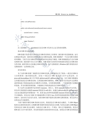 第2章   Enterprise JavaBeans


       }
       public void ejbPassivate()
       {
       }
       public void setSessionContext(SessionContext context)
       {
            sessionContext = context;
       }
       public String getAuthor()


       {
            return Rainbow;
       }
  

   }
   在上面的例子中               geAuthor()方法是 EJB 开发者自己定义的商业逻辑
           

   会话 EJB 的交换(切换)

  EJB 容器开发商可以实现把会话 EJB 的实例从主存移到二级存储中的交换机制 这可
以增加在特定的一段时间内实例化的会话 EJB 的总数 EJB 容器维护一个会话 EJB 实例的
            

时间期限 当某个会话 EJB 的不活动状态时间达到这个阙值 EJB 容器就把这个会话 EJB
实例拷贝到二级存储中并从主存中删除 EJB 容器可以使用任何机制来实现会话 EJB 的持
久性存储 最常用的方式是通过 EJB 的串行化 这个交换机制与 Windows 操作系统的内存
                                    

交换机制有一定的相似之处

   活化和钝化
                                             

     为了支持 EJB 容器厂商提供会话 EJB 的交换 EJB 规范定义了钝化                     把会话 EJB 从
主存转移到二级存储的过程 活化                      把 会 话 EJB 恢 复 到 主 存 中 去 的 过 程 在
javax.ejb.SessionBean 接口中声明的 ejbActivate()和 ejbPassivate()方法 允许 EJB 容器通知
                                                         

已经被活化的会话 EJB 的实例 它将要被 EJB 容器钝化 EJB 开发者可以用这些方法释放
或者恢复处于钝化状态的会话 EJB 所占有的值 引用和系统资源 一个可能的例子是数据
                                                                

库连接 作为有限的系统资源 不能被处于钝化状态的会话 EJB 所使用
     有了这些方法就使得不必再使用 transient 事实上 使用 transient 可能是不安全的
因为串行化机制自动地把 transient 的值设为 null 或 0 而通过 ejbActivate()和 ejbPassivate()
                                                                        	

方法显式地设置这些参数更好一些 依靠 Java 的串性化机制把 transient 的值设成 null 也是
不可移植的 因为会话 EJB 有可能被部署在不使用 Java 的串性化机制获得持久性的 EJB
容器中 这时该行为会发生改变 如果 EJB 容器不提供实现 EJB 交换的机制 那么这些方
法将永远不会被调用
    当客户端程序调用 EJB 的商业方法时 钝化的会话 EJB 被自动激活 当 EJB Object
收到方法调用的请求时 它唤醒 EJB 容器所需要活化的会话 EJB 当活化完成时 EJB Object
代理对会话 EJB 的方法调用 如果会话 EJB 参与一个事务 那么它不能被钝化 把会话
EJB 放在主存中更有效率 因为事务通常在很短的时间内完成 如果会话 EJB 没有钝化前
 
