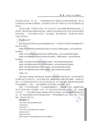 第2章     Enterprise JavaBeans


的实例和记录间是一对一的 一个理想的情况是客户端通过会话 EJB 连接服务器 然后会
话 EJB 通过实体 EJB 访问数据库 这使得既可以保存客户端的信息又可以保存数据库记录
的信息
    没有会话 EJB 应用程序开发者 客户端开发者 就必须理解 EJB 类的事务要求 并
使用客户端的事务划分来提供事务控制 EJB 的主要好处就是应用开发者不需知道 EJB 类
的事务需求 一个会话 EJB 可以代表一个商业操作 进行事务控制 不需要在客户端程序
中进行事务划分


    EntityBean 接口

  实体 Bean 类必须继承 javax.ejb.EntityBean 接口 下面我们应该来看看 EntityBean 接口
所定义的方法
  

  public void setEntityContext(EntityContext ctx) throws EJBException java.rmi.Remote
Exception
    public void unsetEntityContext() throws EJBException java.rmi.RemoteException
             

    public void ejbRemove() throws RemoveException EJBException java.rmi.Remote
Exception
    public void ejbActivate() throws EJBException java.rmi.RemoteException
              

    public void ejbPassivate() throws EJBException java.rmi.RemoteException
    public void ejbLoad() throws EJBException java.rmi.RemoteException
                                    

    public void ejbStore() throws EJBException java.rmi.RemoteException

    Finder 方法
                                                

    通过 Home Interface 或者 Remote Interface 创建和删除 EJB 的实例 对实体 EJB 和会
话 EJB 来说有不同的含义 对会话 EJB 来说 删除意味着从 EJB 容器中删除 不能够再次
使用 并且其状态信息也丢失了(也许没有状态信息) 对于实体 EJB 删除意味着底层数据
                                                         

库记录被删除了 因此 一般不把删除作为实体 EJB 生命周期的一部分
    创建一个实体 EJB 意味着一个记录被插进数据库中 与删除操作类似 创建操作通常
也不作为实体 EJB 生命周期的一部分 客户端访问实体 EJB 需要先找到它 除了 create()
                                                           

方法以外 一个实体 EJB 的 Home Interface 通常还有 Finder 方法(指 findByPrimaryKey()方
法) 客户端需要根据应用程序的限制来识别一个特殊的数据库记录                                       亦即识别一个实体
EJB 例如程序清单 2.4
                                                                    	

   程序清单 2.4
    //File Name:TestEntityEJBHome.java
    //Author:fancy
    //Date:2001.5.1
    //Note:create a EntityBean’Home Interface
    import java.rmi.*;
    import javax.ejb.*;
    public interface TestEntityEJBHome extends EJBHome
    {
 