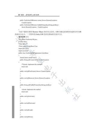 第一部分           JSP 技术与 J2EE 技术


      public TestEntityEJBRemote create() throws RemoteException
          CreateException;
      public TestEntityEJBRemote findByPrimaryKey(String primKey)
        throws RemoteException FinderException;
  }
  当客户端程序调用 Remote Object 的任何方法时 EJB 容器会把调用传递到实体 EJB
的相应方法中 一个简单的 Entity EJB 代码实例如程序清单 2.5
  程序清单 2.5


  //File Name:TestEntityEJB.java
  //Author:fancy
  //Date:2001.5.1
 

  //Note:create a EntityBean Class
  import java.rmi.*;
  import javax.ejb.*;
  public class TestEntityEJB implements EntityBean
              

  {
      EntityContext entityContext;
      public String ejbCreate() throws CreateException
               

  {
          /**@todo: Implement this method*/
          return null;
                                     

      }
      public void ejbPostCreate() throws CreateException
      {
                                                

      }
      public void ejbRemove() throws RemoveException
      {
                                                           

      }
      public String ejbFindByPrimaryKey(String primKey)
      {
                                                                    

          //@todo: Implement this method
          return null;
      }
                                                                    	

      public void ejbActivate()
      {
      }
      public void ejbPassivate()
      {
      }
      public void ejbLoad()
      {
      }
      public void ejbStore()
 