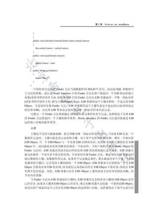 第2章   Enterprise JavaBeans


       {
       }
       public void setEntityContext(EntityContext entityContext)
       {
           this.entityContext = entityContext;
       }
       public void unsetEntityContext()
       {
           entityContext = null;


       }
       public String getAuthor()
       {
 

           return fancy;
       }
   }
               

    一个较好的方法是把 Finder 方法当成数据库的 SELECT 语句 而动态 SQL 参数相当
于方法的参数 请注意 Home Interface 中的 Finder 方法向客户端返回一个 EJB 的远程接口
对象(请参考程序清单 2.4) 而实体 EJB 中的 Finder 方法向 EJB 容器返回一个唯一的标识符
                

(请参考程序清单 2.5) 称为主键(Primary Key) EJB 容器用这个主键实例化一个选定的 EJB
Object 不论如何实现 Finder 方法 EJB 容器都用这个主键代表这个选定的记录(亦即选定
的实体 EJB) 由实体 EJB 类来决定如何用这唯一的标识符来代表记录
                                       

    可能由一个 Finder 方法得到满足 SELECT 语句条件的多个记录 这种情况下实体 EJB
的 Finder 方法将返回一个主键的枚举类型 Home Interface 的 Finder 方法返回值就是 EJB
                                                 

远程接口对象的枚举类型

   主键

     主键这个词有可能被曲解 把它理解为唯一的标识符更恰当些 当实体 EJB 代表一个
                                                             

数据库记录时 主键可能是该记录的组合键 对于每个实体 EJB 的实例 都有一个相应的
EJB Object 当一个 EJB Object 与一个实体 EJB 实例对应时 该 EJB 实例的主键保存在 EJB
                                                                    

Object 中 这时就说该实体 EJB 的实例有一个标识符 当客户端程序调用 Home Object 的
Finder 方法时 EJB 容器会用没有标识符的实体 EJB 的实例来执行这个请求 EJB 容器可
能为此维持一个甚至多个匿名的实例 不论如何实现 Finder 方法 都必须向 EJB 容器返回
                                                                            	

底层数据的主键 如数据库的记录 如果多个记录满足条件 那么就返回多个主键 当 EJB
容器得到主键后 它会用该主键初始化一个 EJB Object EJB 容器也可以初始化一个与 EJB
Object 关联的实体 EJB 的实例 因为底层记录的标识符在 EJB Object 中保存着 因此在 EJB
实例中没有状态 因此 EJB 容器可以在 EJB Object 上调用商业方法时再实例化 EJB 以
节省内存资源
  当 Finder 方法向 EJB 容器返回主键时 EJB 容器首先会检查该主键的 EJB Object 是否
已经存在 如果该主键的 EJB Object 已经存在 那么 EJB 容器不会创建一个新的 EJB Object
而是向客户端返回这个已存在的 EJB Object 的远程接口对象 这样就保证了每个记录只有
 