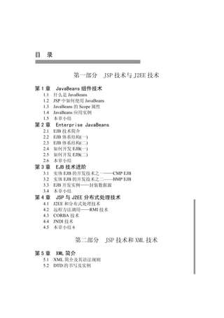 目 录


              第一部分        JSP 技术与 J2EE 技术

第1章    JavaBeans 组件技术
 1.1   什么是 JavaBeans
 1.2   JSP 中如何使用 JavaBeans
 1.3   JavaBeans 的 Scope 属性
 1.4   JavaBeans 应用实例
 1.5   本章小结
第2章    Enterprise JavaBeans
 2.1 EJB 技术简介
 2.2 EJB 体系结构(一)
 2.3 EJB 体系结构(二)
 2.4 如何开发 EJB(一)
 2.5 如何开发 EJB(二)
 2.6 本章小结
第3章    EJB 技术进阶
 3.1 实体 EJB 的开发技术之一   CMP EJB
 3.2 实体 EJB 的开发技术之二——BMP EJB
 3.3 EJB 开发实例   封装数据源
 3.4 本章小结
第4章    JSP 与 J2EE 分布式处理技术
 4.1   J2EE 和分布式处理技术
 4.2   远程方法调用     RMI 技术
 4.3   CORBA 技术
 4.4   JNDI 技术
 4.5   本章小结 6

               第二部分           JSP 技术和 XML 技术

第5章    XML 简介
 5.1 XML 简介及其语法规则
 5.2 DTD 的书写及实例
 