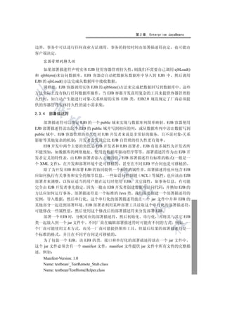 第2章   Enterprise JavaBeans


边界 事务中可以进行任何商业方法调用                          事务的持续时间由部署描述符决定           也可能由
客户端决定

    容器管理的持久性

    如果部署描述符声明实体 EJB 使用容器管理持久性 则我们不需要自己调用 ejbLoad()
和 ejbStore()来访问数据库 EJB 容器会自动把数据从数据库中导入到 EJB 中 然后调用
EJB 的 ejbLoad()方法完成从数据库中接收数据
    同样地 EJB 容器调用实体 EJB 的 ejbStore()方法来完成把数据回写到数据库中 这些


方法实际上没有执行任何数据库操作 当 EJB 容器开发商用复杂的工具来提供容器管理持
久性时 如自动产生能进行对象-关系映射的实体 EJB 类 EJB2.0 规范规定了厂商必须提
供的容器管理实体持久性的最小需求集
  

2.3.4   部署描述符

     部署描述符可以指定 EJB 的一个 public 域来实现与数据库列简单映射 EJB 容器使用
           

EJB 部署描述符读出这个 EJB 的 public 域并写到相应的列 或从数据库列中读出数据写到
public 域中 EJB 容器管理的持久性对 EJB 开发者来说是非常好的服务 且不需对象-关系
影射等其他复杂的机制 开发者会发现它比 EJB 自管理的持久性更有效率
            

     EJB 开发中两个主要的角色是 EJB 开发者和 EJB 部署者 EJB 有很多属性为开发者所
不能预知 如数据库的网络地址 使用的数据库驱动程序等等 部署描述符作为由 EJB 开
                              

发者定义的特性表 由 EJB 部署者添入正确的值 EJB 部署描述符有标准的格式(一般是一
个 XML 文件) 在开发和部署环境中是可移植的 甚至在不同 EJB 平台间也是可移植的
     除了为开发 EJB 和部署 EJB 的协同提供一个标准的属性单 部署描述符也应包含 EJB
                                       

应如何执行有关事务和安全的细节信息 一些如访问控制链 ACL 等属性 也应该由 EJB
部署者来调整 以保证适当的用户能在运行时使用 EJB 其它属性 如事务信息 有可能
完全由 EJB 开发者事先指定 因为一般由 EJB 开发者创建数据库访问代码 并熟知 EJB 的
                                               

方法应如何运行事务 部署描述符是一个标准的 Java 类 我们需要创建一个部署描述符的
实例 导入数据 然后串行化 这个串行化的部署描述符放在一个 jar 文件中并和 EJB 的
其他部分一起送到部署环境 EJB 部署者利用某种部署工具读取这个串行化的部署描述符
                                                   

可能修改一些属性值 然后使用这个修改后的部署描述符来分发部署 EJB
     部署一个 EJB 时 分配对应的部署描述符 然后初始化 串行化 再将其与其它 EJB
类一起放入到一个 jar 文件中 不同厂商在编辑部署描述符时可能有不同的方式 例如 一
                                                           	

个厂商可能使用文本方式 而另一厂商可能提供图形工具 但最后结果的部署描述符是一
个标准的格式 并且在不同平台间是可移植的
  为了包装一个 EJB 该 EJB 的类 接口和串行化的部署描述符放在一个 jar 文件中
这个 jar 文件必须含有一个 manifest 文件 manifest 文件提供 jar 文件中所有文件的完整描
述 例如
    Manifest-Version: 1.0
    Name: testbean/_TestRemote_Stub.class
    Name: testbean/TestHomeHelper.class
 