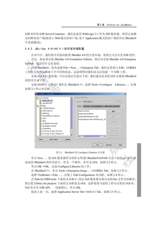 第2章       Enterprise JavaBeans


EJB 组件的 EJB Server/Container 我们还选用 WebLogic 5.1 作为 JSP 服务器 利用它来测
试 EJB 的客户端(指基于 Web 模式的客户端 基于 Application 模式的客户端程序在 JBuilder4
中直接测试)

2.4.2   JBuilder 4.0+IAS 4.1 的开发环境配置

     在本节中 我们将介绍如何配置 JBuilder 4.0 的开发环境 使得它可以开发 EJB 组件
     首先 你必须安装 JBuilder 4.0 Foundation Edition 然后再安装 JBuilder 4.0 Enterprise
Edition 这没有什么好说的


     启动 JBuilder4 依次选择 File New… Enterprise Tab 我们会看到与 EJB CORBA
工程有关的图标都处于不可用的状态 这说明暂时我们还无法创建一个 EJB 工程
     安装 IAS 4.11 服务器 可以安装在任意目下面 我们建议读者把 IAS 安装到 JBuilder4
  

的程序目录下面
   安装 IAS4.11 完毕后 我们在 JBuilder4 中 选择 Tools Configure Libraries… 出现
          

如图 2.1 所示对话框
           
                            
                                     
                                                
                                                          

                    图 2.1   JBuilder4 的 Configure Libraries 对话框

    单击 New… 把 IAS 服务器所含的库文件(指 JBuilder4IASlib 目录下面的 jar 文件)都
                                                                     	

添加到 JBuilder4 的库列表中 作为一个新库 库名为 IAS 如图 2.2 所示
    单击 OK OK 完成 Configure Libraries 的工作
    在 JBuilder4 中 单击 Tools Enterprise Setup…. CORBA Tab 如图 2.3 所示
    选择 VisiBroker Edit…. 出现了 Edit Configuration 对话框 如图 2.4 所示
    在 Path for ORB tools 下面的文本框中 设定 IAS 服务器安装目录的 bin 文件夹的路径
然后把 Library for projects 下面的文本框设为 IAS 这样使得当前的工程可以使用 IAS 库
IAS 库含有 EJB API 一切就绪后 单击 OK
    接着上面一步 选择 Application Server Tab IAS 4.1 Tab 如图 2.5 所示
 