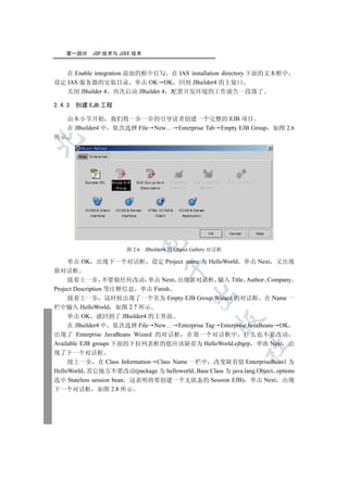 第一部分   JSP 技术与 J2EE 技术


   在 Enable integration 前面的框中打勾 在 IAS installation directory 下面的文本框中
设定 IAS 服务器的安装目录 单击 OK OK 回到 JBuilder4 的主窗口
   关闭 JBuilder 4 再次启动 JBuilder 4 配置开发环境的工作就告一段落了

2.4.3   创建 EJB 工程

     由本小节开始 我们将一步一步的引导读者创建一个完整的 EJB 项目
     在 JBuilder4 中 依次选择 File New… Enterprise Tab Empty EJB Group 如图 2.6
所示

  
          
           
                           

                       图 2.6   JBuilder4 的 Object Gallery 对话框

     单击 OK 出现下一个对话框 设定 Project name 为 HelloWorld 单击 Next 又出现
                                      

新对话框
     接着上一步 不要做任何改动 单击 Next 出现新对话框 输入 Title Author Company
Project Description 等注释信息 单击 Finish
                                                

     接着上一步 这时候出现了一个名为 Empty EJB Group Wizard 的对话框 在 Name 一
栏中输入 HelloWorld 如图 2.7 所示
     单击 OK 就回到了 JBuilder4 的主界面
                                                          

     在 JBuilder4 中 依次选择 File New… Enterprise Tag Enterprise JavaBeans OK
出现了 Enterprise JavaBeans Wizard 的对话框 在第一个对话框中 什么也不要改动
Available EJB groups 下面的下拉列表框的值应该缺省为 HelloWorld.ejbgrp 单击 Next 出
                                                                	

现了下一个对话框
     接上一步 在 Class Information Class Name 一栏中 改变缺省值 EnterpriseBean1 为
HelloWorld 其它地方不要改动(package 为 helloworld Base Class 为 java.lang.Object options
选中 Stateless session bean 这表明将要创建一个无状态的 Session EJB) 单击 Next 出现
下一个对话框 如图 2.8 所示
 