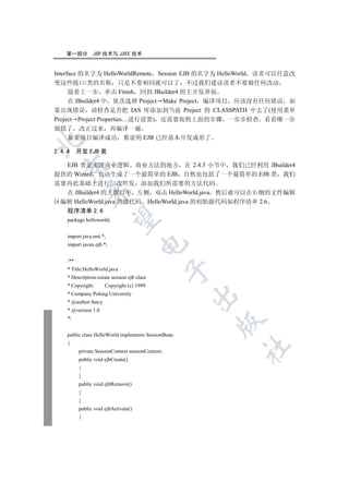 第一部分         JSP 技术与 J2EE 技术


Interface 的名字为 HelloWorldRemote  Session EJB 的名字为 HelloWorld 读者可以任意改
变这些接口/类的名称 只是不要相同就可以了 不过我们建议读者不要做任何改动
     接着上一步 单击 Finish 回到 JBuilder4 的主开发界面
     在 JBuilder4 中 依次选择 Project Make Project 编译项目 应该没有任何错误 如
果出现错误 请检查是否把 IAS 库添加到当前 Project 的 CLASSPATH 中去了(使用菜单
Project Project Properties…进行设置) 还需要按照上面的步骤 一步步检查 看看哪一步
做错了 改正过来 再编译一遍
     如果项目编译成功 那说明 EJB 已经基本开发成形了



2.4.4 开发 EJB 类

  EJB 类是实现商业逻辑 商业方法的地方 在 2.4.3 小节中 我们已经利用 JBuilder4
  

提供的 Wizard 自动生成了一个最简单的 EJB 自然也包括了一个最简单的 EJB 类 我们
需要再此基础上进行二次开发 添加我们所需要的方法代码
              

  在 JBuilder4 的主窗口中 左侧 双击 HelloWorld.java 然后就可以在右侧的文件编辑
区编辑 HelloWorld.java 的源代码 HelloWorld.java 的初始源代码如程序清单 2.6
    程序清单 2.6
               

    package helloworld;


    import java.rmi.*;
                                      

    import javax.ejb.*;


    /**
    * Title:HelloWorld.java
                                                   

    * Description:create session ejb class
    * Copyright:      Copyright (c) 1999
    * Company:Peking University
                                                     

    * @author:fancy
    * @version 1.0
    */
                                                       


    public class HelloWorld implements SessionBean
    {
                                                         	

          private SessionContext sessionContext;
          public void ejbCreate()
          {
          }
          public void ejbRemove()
          {
          }
          public void ejbActivate()
          {
 