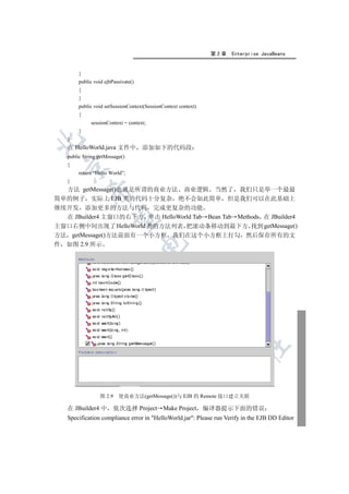 第2章   Enterprise JavaBeans


        }
        public void ejbPassivate()
        {
        }
        public void setSessionContext(SessionContext context)
        {
             sessionContext = context;
        }
   }


   在 HelloWorld.java 文件中             添加如下的代码段
   public String getMessage()
   {
 

        return “Hello World”;
   }
  方法 getMessage()也就是所谓的商业方法 商业逻辑 当然了 我们只是举一个最最
            

简单的例子 实际上 EJB 类的代码十分复杂 绝不会如此简单 但是我们可以在此基础上
继续开发 添加更多的方法与代码 完成更复杂的功能
  在 JBuilder4 主窗口的右下方 单击 HelloWorld Tab Bean Tab Methods 在 JBuilder4
             

主窗口右侧中间出现了 HelloWorld 类的方法列表 把滚动条移动到最下方 找到 getMessage()
方法 getMessage()方法前面有一个小方框 我们在这个小方框上打勾 然后保存所有的文
                                     

件 如图 2.9 所示
                                              
                                                          
                                                                 
                                                                         	



                 图 2.9    使商业方法(getMessage())与 EJB 的 Remote 接口建立关联

   在 JBuilder4 中 依次选择 Project Make Project 编译器提示下面的错误
   Specification compliance error in HelloWorld.jar: Please run Verify in the EJB DD Editor
 