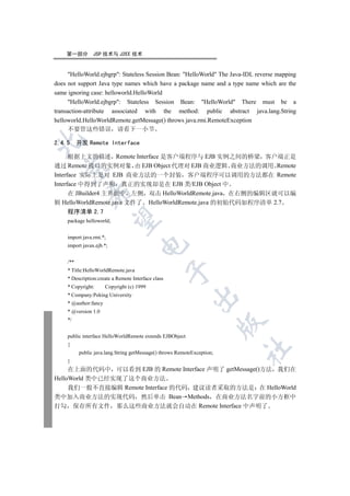第一部分         JSP 技术与 J2EE 技术


     HelloWorld.ejbgrp: Stateless Session Bean: HelloWorld The Java-IDL reverse mapping
does not support Java type names which have a package name and a type name which are the
same ignoring case: helloworld.HelloWorld
     HelloWorld.ejbgrp: Stateless Session Bean: HelloWorld There must be a
transaction-attribute associated with the method: public abstract java.lang.String
helloworld.HelloWorldRemote.getMessage() throws java.rmi.RemoteException
     不要管这些错误 请看下一小节


2.4.5 开发 Remote Interface

      根据上文的描述 Remote Interface 是客户端程序与 EJB 实例之间的桥梁 客户端正是
通过 Remote 接口的实例对象 由 EJB Object 代理对 EJB 商业逻辑 商业方法的调用 Remote
  

Interface 实际上是对 EJB 商业方法的一个封装 客户端程序可以调用的方法都在 Remote
Interface 中得到了声明 真正的实现却是在 EJB 类/EJB Object 中
              

      在 JBuilder4 主界面中 左侧 双击 HelloWorldRemote.java 在右侧的编辑区就可以编
辑 HelloWorldRemote.java 文件了 HelloWorldRemote.java 的初始代码如程序清单 2.7
     程序清单 2.7
               

     package helloworld;


     import java.rmi.*;
                                      

     import javax.ejb.*;


     /**
     * Title:HelloWorldRemote.java
                                                     

     * Description:create a Remote Interface class
     * Copyright:      Copyright (c) 1999
     * Company:Peking University
                                                             

     * @author:fancy
     * @version 1.0
     */
                                                                          


     public interface HelloWorldRemote extends EJBObject
     {
                                                                          	

           public java.lang.String getMessage() throws RemoteException;
     }
     在上面的代码中 可以看到 EJB 的 Remote Interface 声明了 getMessage()方法 我们在
HelloWorld 类中已经实现了这个商业方法
     我们一般不直接编辑 Remote Interface 的代码 建议读者采取的方法是 在 HelloWorld
类中加入商业方法的实现代码 然后单击 Bean Methods 在商业方法名字前的小方框中
打勾 保存所有文件 那么这些商业方法就会自动在 Remote Interface 中声明了
 
