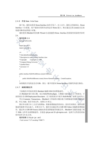 第2章     Enterprise JavaBeans


2.4.6     开发 Home Interface

      接下来 我们该看看 Home Interface 如何开发了 在上文中 我们已经提到过 Home
Interface 十分重要 客户端的应用程序必须定位 Home 接口 然后通过它的 create()方法来
创建 EJB 的远程接口对象
      我们使用 JBuilder4 的 EJB Wizard 自动创建的 Home Interface 的初始代码如程序清单
2.8
    程序清单 2.8


    package helloworld;


    import java.rmi.*;
  

    import javax.ejb.*;


    /**
    * Title:HelloWorldHome.java
             

    * Description:to create a Home Interface class
    * Copyright:      Copyright (c) 1999
    * Company:Peking University
              

    * @author:fancy
    * @version 1.0
    */
                                     


    public interface HelloWorldHome extends EJBHome
    {
                                                 

          public HelloWorldRemote create() throws RemoteException   CreateException;
    }
    如果我们开发的是会话 EJB                         那么一般不需要对 Home Interface 的源代码进行修改
                                                         

2.4.7 编辑部署文件

   下面我们介绍如何利用 JBuilder4 编辑 EJB 的部署描述符
                                                                     

   在 JBuilder4 窗口的左侧 双击 HelloWorld.ejbgrp 左侧窗口被分成了上下两部分 下
面的部分为 EJB Deployment Descriptor 在下面的部分中展开 HelloWorld 如图 2.10 所示
   单击 Container Transactions JBuilder4 主界面的右侧出现了部署描述符的图形编辑界
                                                                                	

面 单击 Add 保存全部文件 如图 2.11 所示
   然后单击图 2.11 上方打勾的图标 检验部署描述符的语法 没有任何错误 这样部署
描述符就算开发完成了 在图 2.11 中 我们可以通过单击 EJB DD Editor 来编辑部署描述
符 通过单击 EJB DD Source 面板来查看部署描述符的源文件 JBuilder4 为我们创建了两
个 XML 文件作为部署描述符 分别是 ejb-jar.xml 和 ejb-inprise.xml 这两个文件的代码如
程序清单 2.9 及 2.10
    程序清单 2.9(ejb-jar.xml)
    ?xml version=1.0 encoding=GBK?
 