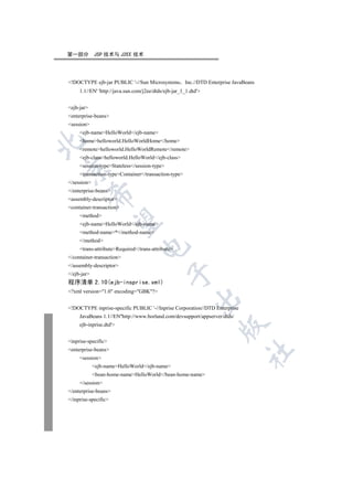 第一部分         JSP 技术与 J2EE 技术




!DOCTYPE ejb-jar PUBLIC '-//Sun Microsystems Inc.//DTD Enterprise JavaBeans
     1.1//EN' 'http://java.sun.com/j2ee/dtds/ejb-jar_1_1.dtd'


ejb-jar
enterprise-beans
session
     ejb-nameHelloWorld/ejb-name
     homehelloworld.HelloWorldHome/home


     remotehelloworld.HelloWorldRemote/remote
     ejb-classhelloworld.HelloWorld/ejb-class
     session-typeStateless/session-type


     transaction-typeContainer/transaction-type
/session
/enterprise-beans
         

assembly-descriptor
container-transaction
     method
          

     ejb-nameHelloWorld/ejb-name
     method-name*/method-name
     /method
                                 

     trans-attributeRequired/trans-attribute
/container-transaction
/assembly-descriptor
                                              

/ejb-jar
程序清单 2.10(ejb-insprise.xml)
?xml version=1.0 encoding=GBK?
                                                          

!DOCTYPE inprise-specific PUBLIC '-//Inprise Corporation//DTD Enterprise
     JavaBeans 1.1//EN''http://www.borland.com/devsupport/appserver/dtds/
     ejb-inprise.dtd'
                                                                  


inprise-specific
enterprise-beans
                                                                            	

     session
             ejb-nameHelloWorld/ejb-name
             bean-home-nameHelloWorld/bean-home-name
     /session
/enterprise-beans
/inprise-specific
 