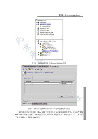 第2章     Enterprise JavaBeans

 
      
       

             图 2.10   JBuilder4 的 EJB Deployment Descriptor 视图
                        
                                 
                                            
                                                      
                                                                 	


         图 2.11   JBuilder4 的 EJB Deployment Descriptor 图形化编辑界面

   我们既可以在 EJB DD Editor 面板中以图形化的方式编辑部署描述符 也可以在 EJB
DD Source 面板中直接以源代码级的方式编辑部署描述符文件 编辑完以后 千万不要忘
了对部署描述符进行验证(Verify)
 