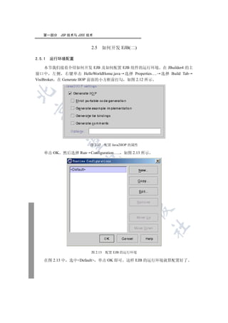 第一部分    JSP 技术与 J2EE 技术


                         2.5      如何开发 EJB(二)

2.5.1   运行环境配置

     本节我们接着介绍如何开发 EJB 及如何配置 EJB 组件的运行环境 在 JBuilder4 的主
窗口中 左侧 右键单击 HelloWorldHome.java 选择 Properties…. 选择 Build Tab
VisiBroker 在 Generate IIOP 前面的小方框前打勾 如图 2.12 所示

  
         
          

                         图 2.12   配置 Java2IIOP 的属性

    单击 OK 然后选择 Run Configuration….. 如图 2.13 所示
                         
                                   
                                           
                                                     
                                                     	


                         图 2.13    配置 EJB 的运行环境

    在图 2.13 中   选中Default    单击 OK 即可     这样 EJB 的运行环境就算配置好了
 