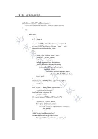 第一部分      JSP 技术与 J2EE 技术




    public helloworld.HelloWorldRemote create ()
          throws java.rmi.RemoteException   javax.ejb.CreateException
    {
         try
         {
               while (true)
    {
                    if (!_is_local())


{
                    org.omg.CORBA.portable.OutputStream _output = null;
                    org.omg.CORBA.portable.InputStream _input                 = null;


                    helloworld.HelloWorldRemote _result;
                    try
                    {
        

                          _output = this._request(create true);
                          _input = this._invoke(_output);
                          //FIX: Cannot use helper class
         

                          //because of potential stub downloading
                          _result= (helloworld.HelloWorldRemote)
                                 javax.rmi.PortableRemoteObject.narrow
                                

                                        (_input.read_Object
                                             (helloworld.HelloWorldRemote.class)
                                                    helloworld.HelloWorldRemote.class);
                                             

                          return _result;
                    }
                    catch (org.omg.CORBA.portable.ApplicationException
                                                           

                          _exception)
                    {
                    final org.omg.CORBA.portable.InputStream in =
                          _exception.getInputStream();
                                                                         

                    java.lang.String _exception_id =
                          _exception.getId();
                    if (_exception_id.equals(IDL:javax/ejb/CreateEx:1.0))
                                                                                        	

                    {
                          _exception_id = in.read_string();
                          throw (javax.ejb.CreateException)
                                 ((org.omg.CORBA_2_3.portable.InputStream)in).
                                        read_value();
                    }
                    //FIX: Wrap original Exception here?
                    throw new java.rmi.UnexpectedException
                          (Unexpected User Exception:  + _exception_id);
 