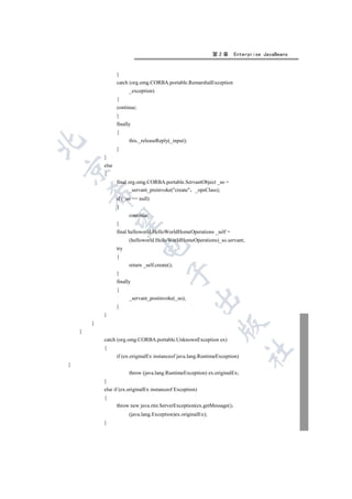 第2章     Enterprise JavaBeans


                   }
                   catch (org.omg.CORBA.portable.RemarshalException
                         _exception)
                   {
                   continue;
                   }
                   finally
                   {
                         this._releaseReply(_input);


                   }
            }
            else


            {
                   final org.omg.CORBA.portable.ServantObject _so =
                         _servant_preinvoke(create _opsClass);
        

                   if (_so == null)
                   {
                         continue;
         

                   }
                   final helloworld.HelloWorldHomeOperations _self =
                         (helloworld.HelloWorldHomeOperations)_so.servant;
                               

                   try
                   {
                         return _self.create();
                                           

                   }
                   finally
                   {
                                                       

                         _servant_postinvoke(_so);
                   }
            }
        }
                                                                 

    }
            catch (org.omg.CORBA.portable.UnknownException ex)
            {
                                                                              	

                   if (ex.originalEx instanceof java.lang.RuntimeException)
{
                         throw (java.lang.RuntimeException) ex.originalEx;
            }
            else if (ex.originalEx instanceof Exception)
            {
                   throw new java.rmi.ServerException(ex.getMessage()
                         (java.lang.Exception)ex.originalEx);
            }
 