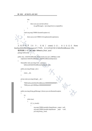 第一部分        JSP 技术与 J2EE 技术


                    else
                    {
                           throw new java.rmi.ServerError
                                (ex.getMessage() (java.lang.Error) ex.originalEx);
                    }
              }
              catch (org.omg.CORBA.SystemException ex)
              {
                    throw javax.rmi.CORBA.Util.mapSystemException(ex);


              }
        }
   }
 

      在 程 序 清 单 2.11 中          实 现 了 create() 方 法 该 方 法 是 在 Home
Interface(HelloWorldHome.java)中声明的 该方法的返回值为 HelloWorldRemote 对象
   程序清单 2.12(_HelloWorldRemote_Stub.java)
             

   package helloworld;

   public class _HelloWorldRemote_Stub extends javax.ejb._EJBObject_Stub
              

        implements HelloWorldRemote HelloWorldRemoteOperations
   {
        final public static java.lang.Class _opsClass =
                                     

               helloworld.HelloWorldRemoteOperations.class;

        public java.lang.String[] _ids ()
        {
                                                 

              return __ids;
        }
                                                            

        private static java.lang.String[] __ids =
        {
              RMI:helloworld.HelloWorldRemote:0000000000000000
              RMI:javax.ejb.EJBObject:0000000000000000
                                                                        

        };

        public java.lang.String getMessage () throws java.rmi.RemoteException
                                                                                     	

        {
              try
              {
                    while (true)
                    {
                          if (!_is_local())
                          {
                                 org.omg.CORBA.portable.OutputStream _output = null;
                                 org.omg.CORBA.portable.InputStream _input = null;
                                 java.lang.String _result;
 