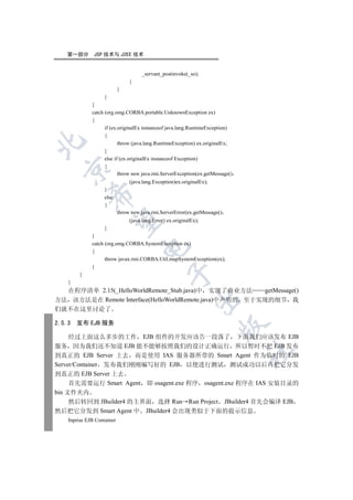 第一部分        JSP 技术与 J2EE 技术


                                      _servant_postinvoke(_so);
                                 }
                            }
                    }
              }
              catch (org.omg.CORBA.portable.UnknownException ex)
              {
                    if (ex.originalEx instanceof java.lang.RuntimeException)
                    {


                           throw (java.lang.RuntimeException) ex.originalEx;
                    }
                    else if (ex.originalEx instanceof Exception)
                    {
  

                           throw new java.rmi.ServerException(ex.getMessage()
                                 (java.lang.Exception)ex.originalEx);
                    }
             

                    else
                    {
                            throw new java.rmi.ServerError(ex.getMessage()
              

                                 (java.lang.Error) ex.originalEx);
                    }
              }
              catch (org.omg.CORBA.SystemException ex)
                                      

              {
                    throw javax.rmi.CORBA.Util.mapSystemException(ex);
              }
                                                  

         }
    }
  在程序清单 2.15(_HelloWorldRemote_Stub.java)中 实现了商业方法      getMessage()
                                                               

方法 该方法是在 Remote Interface(HelloWorldRemote.java)中声明的 至于实现的细节 我
们就不在这里讨论了

2.5.3   发布 EJB 服务
                                                                        


     经过上面这么多步的工作 EJB 组件的开发应该告一段落了 下面我们应该发布 EJB
服务 因为我们还不知道 EJB 能不能够按照我们的设计正确运行 所以暂时不把 EJB 发布
                                                                                	

到真正的 EJB Server 上去 而是使用 IAS 服务器所带的 Smart Agent 作为临时的 EJB
Server/Container 发布我们刚刚编写好的 EJB 以便进行测试 测试成功以后再把它分发
到真正的 EJB Server 上去
     首先需要运行 Smart Agent 即 osagent.exe 程序 osagent.exe 程序在 IAS 安装目录的
bin 文件夹内
     然后转回到 JBuilder4 的主界面 选择 Run Run Project JBuilder4 首先会编译 EJB
然后把它分发到 Smart Agent 中 JBuilder4 会出现类似于下面的提示信息
    Inprise EJB Container
 