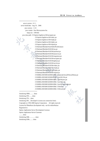 第2章   Enterprise JavaBeans


=====================
       server version : 4.1.1
   server build date : Aug 18       2000
           java version : 1.3.0
            java vendor : Sun Microsystems Inc.
                 heap size : 1984 Kb
      java class path : D:InpriseAppServerlibnavigator.jar
                             : D:InpriseAppServerlibvbdev.jar
                             : D:InpriseAppServerlibvbejb.jar


                             : D:InpriseAppServerlibvbjdev.jar
                             : D:InpriseAppServerlibvbjorb.jar
                             : D:BorlandJBuilder4testHelloWorldclasses


                             : D:BorlandJBuilder4IASlibias.jar
                             : D:BorlandJBuilder4IASlibjmclient.jar
                             : D:BorlandJBuilder4IASlibjmserver.jar
           

                             : D:BorlandJBuilder4IASlibmigration.jar
                             : D:BorlandJBuilder4IASlibnavigator.jar
                             : D:BorlandJBuilder4IASlibpjbean.jar
            

                             : D:BorlandJBuilder4IASlibservlet.jar
                             : D:BorlandJBuilder4IASlibvbdev.jar
                             : D:BorlandJBuilder4IASlibvbejb.jar
                                        

                             : D:BorlandJBuilder4IASlibvbjdev.jar
                             : D:BorlandJBuilder4IASlibvbjorb.jar
                             : D:BORLANDJBUILDER4JDK1.3demojfcJava2DJava2Demo.jar
                                                 

                             : D:BORLANDJBUILDER4JDK1.3jrelibi18n.jar
                             : D:BORLANDJBUILDER4JDK1.3jrelibjaws.jar
                             : D:BORLANDJBUILDER4JDK1.3jrelibrt.jar
                                                              

                             : D:BORLANDJBUILDER4JDK1.3jrelibsunrsasign.jar
                             : D:BORLANDJBUILDER4JDK1.3libdt.jar
                             : D:BORLANDJBUILDER4JDK1.3libtools.jar
=====================
                                                                            

Initializing ORB........... done
Initializing JNS........ done
Initializing JTS.... done
                                                                                   	

Initializing JSS.....Developer's License (no connection limit)
Copyright (c) 1996-2000 Inprise Corporation.        All rights reserved.
License for JDataStore development only - not for redistribution
Registered to:
Inprise Application Server Development Licensee
Inprise Application Server Customer
......... done
Initializing JDB................ done
Initializing EJBs......... done
 