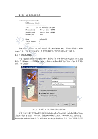 第一部分         JSP 技术与 J2EE 技术


    Container [ejbcontainer] is ready
               EJB Container Statistics
               ========================
               Time                 Tue Mar 16 00:00:21 CST 1999
               Memory (used)               1714 Kb   (max 1714 Kb)
               Memory (total)              2680 Kb   (max 2680 Kb)
               Memory (free)               36.0%
               ------------------------
               Home                        HelloWorld


               Total in memory             0
               Total in use                0
               ========================
  

    如果出现了上面的信息 那么就表明 这个 HelloWorld EJB 已经成功地部署到 Smart
Agent 中了 下面我们应该编写一个简单的 EJB 客户端程序来测试这个 EJB 了
             

2.5.4 测试 EJB 服务

    本小节我们将介绍如何利用 JBuilder4 来编写一个 EJB 客户端测试我们刚才所发布的
EJB 在 JBuilder4 中 选择 File New… Enterprise Tab EJB Test Client OK 将出现如
              

图 2.14 所示的窗口
                                          
                                                     
                                                               
                                                                         
                                                                                   	


                              图 2.14      JBuilder4 的 EJB Test Client Wizard 对话框

     在图 2.14 中 我们把 Class 框的缺省值 HelloWorldTestClient1 改为 HelloWorldTestClient
其他的一切都不要改动 单击 OK 回到 JBuilder4 的主界面 JBuilder4 为我们自动创建了
HelloWorldTestClient.java 程序 编辑 HelloWorldTestClient.java 使得它如下面的程序清单
 