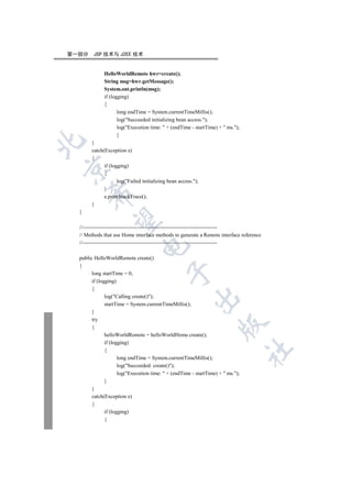 第一部分    JSP 技术与 J2EE 技术


             HelloWorldRemote hwr=create();
             String msg=hwr.getMessage();
             System.out.println(msg);
             if (logging)
             {
                    long endTime = System.currentTimeMillis();
                    log(Succeeded initializing bean access.);
                    log(Execution time:  + (endTime - startTime) +  ms.);
                    }


       }
       catch(Exception e)
       {
             if (logging)


             {
                    log(Failed initializing bean access.);
             }
      

             e.printStackTrace();
       }
  }
       

  //----------------------------------------------------------------------------
  // Methods that use Home interface methods to generate a Remote interface reference
  //----------------------------------------------------------------------------
                               


  public HelloWorldRemote create()
  {
                                           

        long startTime = 0;
        if (logging)
        {
               log(Calling create());
                                                        

               startTime = System.currentTimeMillis();
        }
        try
                                                                    

        {
               helloWorldRemote = helloWorldHome.create();
               if (logging)
                                                                                  	

               {
                      long endTime = System.currentTimeMillis();
                      log(Succeeded: create());
                      log(Execution time:  + (endTime - startTime) +  ms.);
               }
        }
        catch(Exception e)
        {
               if (logging)
               {
 