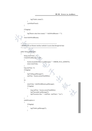 第2章       Enterprise JavaBeans


                 log(Failed: create());
           }
           e.printStackTrace();
     }

     if (logging)
     {
            log(Return value from create():  + helloWorldRemote + .);
     }


     return helloWorldRemote;
}

//----------------------------------------------------------------------------


// Methods that use Remote interface methods to access data through the bean
//----------------------------------------------------------------------------
    

public String getMessage()
{
      String returnValue = ;
     

      if (helloWorldRemote == null)
      {
             System.out.println(Error in getMessage():  + ERROR_NULL_REMOTE);
             return returnValue;
                            

      }
      long startTime = 0;
      if (logging)
                                            

      {
             log(Calling getMessage());
             startTime = System.currentTimeMillis();
      }
                                                     

      try
      {
             returnValue = helloWorldRemote.getMessage();
                                                                 

             if (logging)
             {
                    long endTime = System.currentTimeMillis();
                                                                             	

                    log(Succeeded: getMessage());
                    log(Execution time:  + (endTime - startTime) +  ms.);
             }
      }
      catch(Exception e)
      {
             if (logging)
             {
                    log(Failed: getMessage());
             }
 