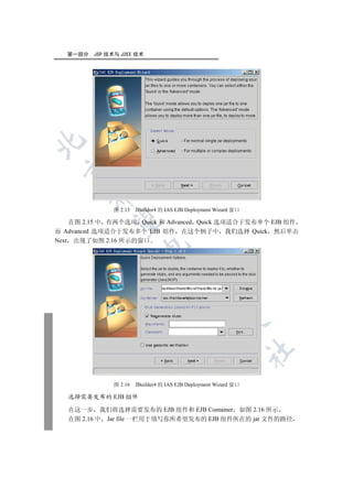 第一部分   JSP 技术与 J2EE 技术

 
        


               图 2.15   JBuilder4 的 IAS EJB Deployment Wizard 窗口
         

    在图 2.15 中 有两个选项 Quick 和 Advanced Quick 选项适合于发布单个 EJB 组件
而 Advanced 选项适合于发布多个 EJB 组件 在这个例子中 我们选择 Quick 然后单击
Next 出现了如图 2.16 所示的窗口
                         
                                   
                                              
                                                        
                                                                   	


               图 2.16   JBuilder4 的 IAS EJB Deployment Wizard 窗口

   选择需要发布的 EJB 组件

   在这一步 我们将选择需要发布的 EJB 组件和 EJB Container 如图 2.16 所示
   在图 2.16 中 Jar file 一栏用于填写你所希望发布的 EJB 组件所在的 jar 文件的路径
 