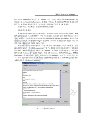第2章   Enterprise JavaBeans


你可以单击 Browse 按钮修改它 在 Container 一栏 列出了目前可用的 EJB Container 缺
省状态下是 ias://localhost/ejbcontainer 如果这一栏为空 那么请确定 IAS 服务器是否已经
运行了 如果 IAS 服务器不是出于运行状态 那是没有办法分发 EJB 服务的
  设置停当后 单击 Next 出现如图 2.17 所示的窗口

   EJB 组件分发成功

  如果你上面的步骤没有出什么漏子的话 那么你将会看到如图 2.17 所示的画面 EJB
组件已经分发成功了 在图 2.17 中 单击 Finish 按钮 关闭这个窗口 回到 JBuilder4 的主


界面 再次运行 EJB 的客户端程序(右键单击 HelloWorldTestClient.java Run) 我们会看到
这次的运行结果和上面使用 SmartAgent 作为 EJB Container 得到的结果几乎没有不同 如
果有不同 那就是运行所耗费的时间不同
 

    到此为止 我们已经成功地开发了一个 EJB 组件 成功地测试了这个 EJB 组件 并且
成功地把它发布到一个 EJB Container(IAS)中去了 我们是否应该到此结束呢?不!事情还没
有结束呢 我们应该选用一个更好的 EJB Container 把 EJB 组件发布到哪里去 IAS 服务
        

器作为 EJB Container 还不是最好的选择 对于 EJB Container BEA 的 WebLogic IBM 的
WebSphere 才是更好的选择 好了 你现在可以关闭 JBuilder4 进入下一小节的学习 在
下一小节 我们将介绍如何把 EJB 组件分发到 WebLogic 服务器上 以 WebLogic 服务器作
         

为 EJB 组件的 EJB Server/Container
                      
                               
                                     
                                              
                                                      	



                      图 2.17   EJB 组件分发成功了
 