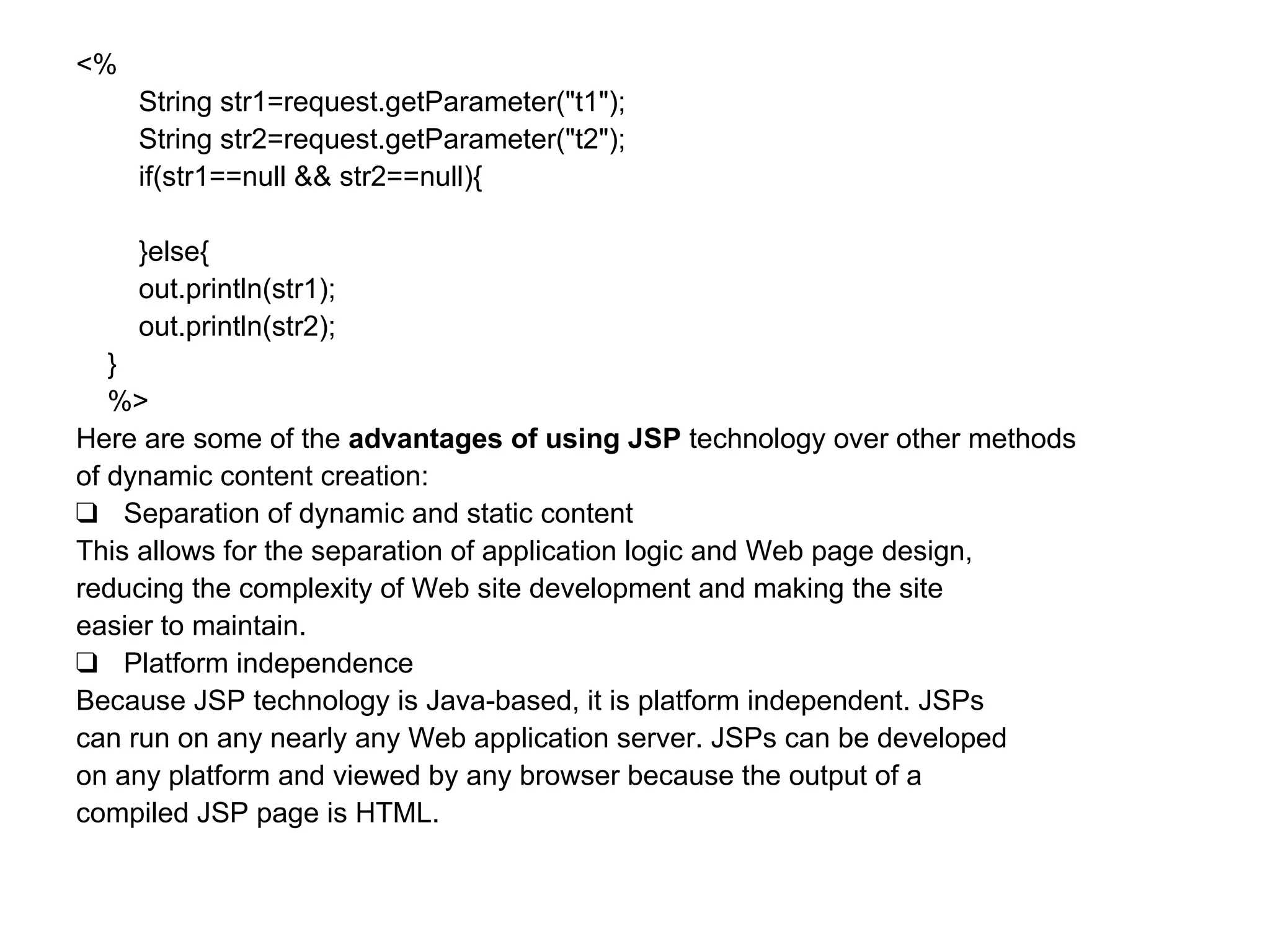 <% String str1=request.getParameter("t1"); String str2=request.getParameter("t2"); if(str1==null && str2==null){ }else{ out.println(str1); out.println(str2); } %> Here are some of the  advantages of using JSP  technology over other methods  of dynamic content creation:  ❑ Separation of dynamic and static content This allows for the separation of application logic and Web page design,  reducing the complexity of Web site development and making the site  easier to maintain. ❑ Platform independence Because JSP technology is Java-based, it is platform independent. JSPs  can run on any nearly any Web application server. JSPs can be developed  on any platform and viewed by any browser because the output of a  compiled JSP page is HTML. 