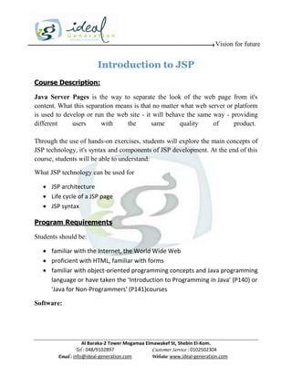 Vision for future


                         Introduction to JSP
Course Description:

Java Server Pages is the way to separate the look of the web page from it's
content. What this separation means is that no matter what web server or platform
is used to develop or run the web site - it will behave the same way - providing
different     users     with     the       same       quality    of      product.

Through the use of hands-on exercises, students will explore the main concepts of
JSP technology, it's syntax and components of JSP development. At the end of this
course, students will be able to understand:

What JSP technology can be used for

    JSP architecture
    Life cycle of a JSP page
    JSP syntax

Program Requirements

Students should be:

    familiar with the Internet, the World Wide Web
    proficient with HTML, familiar with forms
    familiar with object-oriented programming concepts and Java programming
     language or have taken the 'Introduction to Programming in Java' (P140) or
     'Java for Non-Programmers' (P141)courses

Software:




                    Al Baraka-2 Tower Mogamaa Elmawakef St, Shebin El-Kom.
               Tel : 048/9102897                 Customer Service : 0102502304
        Email : info@ideal-generation.com        Website: www.ideal-generation.com
 
